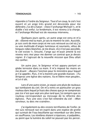 • 143TÉMOIGNAGES
répondre à l’ordre du Seigneur. Tout d’un coup, le ciel s’est
ouvert et un ange très grand est descendu pour me
défendre. J’ai dit à Satan : «Voici l’archange Michael !», et le
diable s’est enfui. Le lendemain, il est revenu à la charge,
et l’archange Michael est de nouveau intervenu.
Quelques jours après, un autre ange est venu et m’a
dit : «Donne-moi ta main, je vais te montrer le ciel». Aussitôt,
je suis sorti de mon corps et me suis retrouvé au ciel où j’ai
vu une multitude d’anges lumineux et souriants, vêtus de
longues robes blanches. Je me disais «Ce n’est pas possible,
le ciel existe !». Ensuite, l’ange qui m’avait amené là est
revenu vers moi pour me donner un contrat que je devais
signer. Il s’agissait de la nouvelle mission que Dieu allait
me confier.
Un autre jour, le Seigneur m’est apparu portant un
globe terrestre dans sa main. Il m’a imposé les mains en
me disant : «Reçois l’onction pour le ministère pour lequel
je t’ai appelé». Puis, il m’a montré une grande maison. «Tu
dirigeras une église des nations. Va et libère mon peuple»,
m’a-t-il dit.
Lors d’une autre vision, je voyais une pluie de rouleaux
qui tombaient du ciel. On m’a remis en particulier un gros
rouleau dans lequel je lisais des choses que je ne comprenais
pas (ce n’est que sept ans plus tard que j’ai compris que ce
rouleau correspondait au message de la réforme des
églises). Puis une voix s’est fait entendre du ciel : «Mon
serviteur, tu dois me craindre».
J’ai également eu des visions terrifiantes de l’enfer. Je
me suis retrouvé ravi en esprit dans une espèce de grotte
qui suintait de l’eau bouillante qui retombait sur des âmes
en souffrance. Les ténèbres étaient si épaisses, si palpables,
au point que la lumière du soleil ne pouvait pas les percer.
 