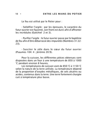 18 • ENTRE LES MAINS DU POTIER
Le feu est utilisé par le Potier pour :
- Solidifier l’argile : par les épreuves, le caractère du
futur ouvrier est façonné, son front est durci afin d’affronter
les incrédules (Ezéchiel 2 et 3).
- Purifier l’argile : le futur ouvrier passe par le baptême
de feu afin d’être débarrassé des impuretés (Nombres 31:22-
23).
- Susciter le zèle dans le cœur du futur ouvrier
(Psaumes 104: 4 ; Jérémie 20:9).
Pour la cuisson, les différentes pièces obtenues sont
disposées dans un four à une température de 850 à 1000
°C pendant environ 8 heures.
Les températures de cuisson vont de 850 °C à 1150 °C
selon la nature de la terre utilisée. La température dépend
de la proportion d’oxydes métalliques, de sels alcalins ou
acides, contenus dans la terre. Une terre fortement chargée
cuit à température plus basse.
 