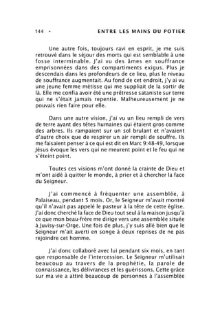 144 • ENTRE LES MAINS DU POTIER
Une autre fois, toujours ravi en esprit, je me suis
retrouvé dans le séjour des morts qui est semblable à une
fosse interminable. J’ai vu des âmes en souffrance
emprisonnées dans des compartiments exigus. Plus je
descendais dans les profondeurs de ce lieu, plus le niveau
de souffrance augmentait. Au fond de cet endroit, j’y ai vu
une jeune femme métisse qui me suppliait de la sortir de
là. Elle me confia avoir été une prêtresse sataniste sur terre
qui ne s’était jamais repentie. Malheureusement je ne
pouvais rien faire pour elle.
Dans une autre vision, j’ai vu un lieu rempli de vers
de terre ayant des têtes humaines qui étaient gros comme
des arbres. Ils rampaient sur un sol brulant et n’avaient
d’autre choix que de respirer un air rempli de souffre. Ils
me faisaient penser à ce qui est dit en Marc 9:48-49, lorsque
Jésus évoque les vers qui ne meurent point et le feu qui ne
s’éteint point.
Toutes ces visions m’ont donné la crainte de Dieu et
m’ont aidé à quitter le monde, à prier et à chercher la face
du Seigneur.
J’ai commencé à fréquenter une assemblée, à
Palaiseau, pendant 5 mois. Or, le Seigneur m’avait montré
qu’il n’avait pas appelé le pasteur à la tête de cette église.
J’ai donc cherché la face de Dieu tout seul à la maison jusqu’à
ce que mon beau-frère me dirige vers une assemblée située
à Juvisy-sur-Orge. Une fois de plus, j’y suis allé bien que le
Seigneur m’ait averti en songe à deux reprises de ne pas
rejoindre cet homme.
J’ai donc collaboré avec lui pendant six mois, en tant
que responsable de l’intercession. Le Seigneur m’utilisait
beaucoup au travers de la prophétie, la parole de
connaissance, les délivrances et les guérissons. Cette grâce
sur ma vie a attiré beaucoup de personnes à l’assemblée
 