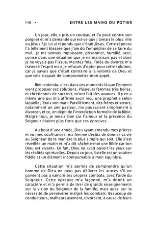 146 • ENTRE LES MAINS DU POTIER
Un jour, elle a pris un couteau et l’a posé contre son
poignet et m’a demandé qui est-ce que j’aimais le plus: elle
ou Jésus ? Je lui ai répondu que c’était Jésus. Cette réponse
l’a tellement blessée que j’aie dû l’empêcher de se faire du
mal. Je me sentais impuissant, prisonnier, humilié, seul,
coincé dans une situation que je ne maitrisais pas et dont
je ne voyais pas l’issue. Maintes fois, l’idée du divorce m’a
traversé l’esprit mais je refusais d’opter pour cette solution,
car je savais que c’était contraire à la volonté de Dieu et
que cela risquait de compromettre mon appel.
Bien entendu, c’est dans ces moments-là que l’ennemi
vient proposer ses solutions. Plusieurs femmes très belles,
et chrétiennes de surcroit, m’ont fait des avances. Il y en a
même une qui m’a affirmé avoir reçu une prophétie selon
laquelle j’étais son mari. Parallèlement, des frères et sœurs,
notamment un ami pasteur, me poussaient simplement à
divorcer, et ce, en dépit de l’interdiction formelle de la Bible.
Malgré tout, je tenais bon car l’amour et la présence du
Seigneur étaient plus forts que ces épreuves.
Au bout d’une année, Dieu ayant entendu mes prières
et vu mes souffrances, ma femme décida de donner sa vie
au Seigneur de la manière la plus simple qui soit. Elle s’est
réveillée un matin et m’a dit «Achète-moi une Bible car ton
Dieu est vivant». En fait, Dieu lui avait ouvert les yeux sur
les réalités spirituelles. Depuis ce jour, Estelle est un soutien
fidèle et un élément incontournable à mon équilibre.
Cette situation m’a permis de comprendre qu’un
homme de Dieu ne peut pas délivrer les autres s’il ne
parvient pas à vaincre ses propres combats, avec l’aide du
Seigneur. Cette épreuve m’a façonné, m’a donné un
caractère et m’a permis de tirer de grands enseignements
sur la vision du Seigneur de la famille, mais aussi sur la
nécessité de persévérer malgré les combats. Beaucoup de
conducteurs, malheureusement, divorcent, à cause de leurs
 