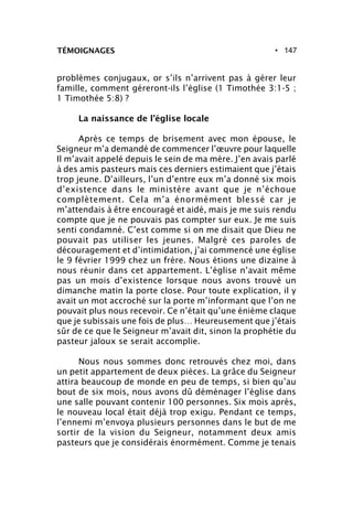 • 147TÉMOIGNAGES
problèmes conjugaux, or s’ils n’arrivent pas à gérer leur
famille, comment géreront-ils l’église (1 Timothée 3:1-5 ;
1 Timothée 5:8) ?
La naissance de l’église locale
Après ce temps de brisement avec mon épouse, le
Seigneur m’a demandé de commencer l’œuvre pour laquelle
Il m’avait appelé depuis le sein de ma mère. J’en avais parlé
à des amis pasteurs mais ces derniers estimaient que j’étais
trop jeune. D’ailleurs, l’un d’entre eux m’a donné six mois
d’existence dans le ministère avant que je n’échoue
complètement. Cela m’a énormément blessé car je
m’attendais à être encouragé et aidé, mais je me suis rendu
compte que je ne pouvais pas compter sur eux. Je me suis
senti condamné. C’est comme si on me disait que Dieu ne
pouvait pas utiliser les jeunes. Malgré ces paroles de
découragement et d’intimidation, j’ai commencé une église
le 9 février 1999 chez un frère. Nous étions une dizaine à
nous réunir dans cet appartement. L’église n’avait même
pas un mois d’existence lorsque nous avons trouvé un
dimanche matin la porte close. Pour toute explication, il y
avait un mot accroché sur la porte m’informant que l’on ne
pouvait plus nous recevoir. Ce n’était qu’une énième claque
que je subissais une fois de plus… Heureusement que j’étais
sûr de ce que le Seigneur m’avait dit, sinon la prophétie du
pasteur jaloux se serait accomplie.
Nous nous sommes donc retrouvés chez moi, dans
un petit appartement de deux pièces. La grâce du Seigneur
attira beaucoup de monde en peu de temps, si bien qu’au
bout de six mois, nous avons dû déménager l’église dans
une salle pouvant contenir 100 personnes. Six mois après,
le nouveau local était déjà trop exigu. Pendant ce temps,
l’ennemi m’envoya plusieurs personnes dans le but de me
sortir de la vision du Seigneur, notamment deux amis
pasteurs que je considérais énormément. Comme je tenais
 