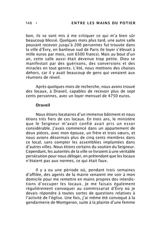 148 • ENTRE LES MAINS DU POTIER
bon, ils se sont mis à me critiquer ce qui m’a bien sûr
beaucoup blessé. Quelques mois plus tard, une autre salle
pouvant recevoir jusqu’à 200 personnes fut trouvée dans
la ville d’Évry, en banlieue sud de Paris (le loyer s’élevait à
mille euros par mois, soit 6500 francs). Mais au bout d’un
an, cette salle aussi était devenue trop petite. Dieu se
manifestait par des guérisons, des conversions et des
miracles en tout genres. L’été, nous mettions des chaises
dehors, car il y avait beaucoup de gens qui venaient aux
réunions de réveil.
Après quelques mois de recherche, nous avons trouvé
des locaux, à Draveil, capables de recevoir plus de sept
cents personnes, avec un loyer mensuel de 4750 euros.
Draveil
Nous étions locataires d’un immense bâtiment et nous
étions très fiers de ces locaux. En trois ans, le ministère
que le Seigneur m’avait confié avait pris un essor
considérable. J’avais commencé dans un appartement de
deux pièces, avec mon épouse, un frère et trois sœurs, et
nous avions désormais plus de cinq cents membres dans
ce local, sans compter les assemblées implantées dans
d’autres villes. Nous étions certains du soutien du Seigneur.
Cependant, les autorités de la ville se livraient à une véritable
persécution pour nous déloger, en prétendant que les locaux
n’étaient pas aux normes, ce qui était faux.
Il y a eu une période où, pendant trois semaines
d’affilée, des agents de la mairie venaient me voir à mon
domicile pour me remettre en mains propres des interdic-
tions d’occuper les locaux. Je me faisais également
régulièrement convoquer au commissariat d’Évry où je
devais répondre à toutes sortes de questions relatives à
l’activité de l’église. Une fois, j’ai même été convoqué à la
gendarmerie de Montgeron, suite à la plainte d’une femme
 
