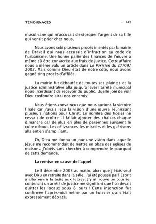 • 149TÉMOIGNAGES
musulmane qui m’accusait d’extorquer l’argent de sa fille
qui venait prier chez nous.
Nous avons subi plusieurs procès intentés par la mairie
de Draveil qui nous accusait d’infraction au code de
l’urbanisme. Une bonne partie des finances de l’œuvre a
même dû être consacrée aux frais de justice. Cette affaire
nous a même valu un article dans Le Parisien du 27/09/
2002. Mais comme Dieu était de notre côté, nous avons
gagné cinq procès d’affilée.
La mairie fut déboutée de toutes ses plaintes et la
justice administrative alla jusqu’à lever l’arrêté municipal
nous interdisant de recevoir du public. Quelle joie de voir
Dieu confondre ainsi nos ennemis !
Nous étions convaincus que nous aurions la victoire
finale car j’avais reçu la vision d’une œuvre réunissant
plusieurs nations pour Christ. Le nombre des fidèles ne
cessait de croître, il fallait ajouter des chaises chaque
dimanche car de plus en plus de personnes suivaient le
culte debout. Les délivrances, les miracles et les guérisons
allaient en s’amplifiant.
Or, Dieu me donna un jour une vision dans laquelle
Jésus me recommandait de mettre en place des églises de
maisons. J’obéis sans chercher à comprendre le pourquoi
de cette demande.
La remise en cause de l’appel
Le 3 décembre 2003 au matin, alors que j’étais seul
avec Dieu en retraite dans la salle, j’ai été poussé par l’Esprit
à aller ouvrir la boîte aux lettres. J’y ai trouvé un courrier
contenant un arrêté de justice me signifiant que l’on devait
quitter les locaux sous 8 jours ! Cette injonction fut
confirmée l’après-midi même par un huissier qui s’était
expressément déplacé.
 