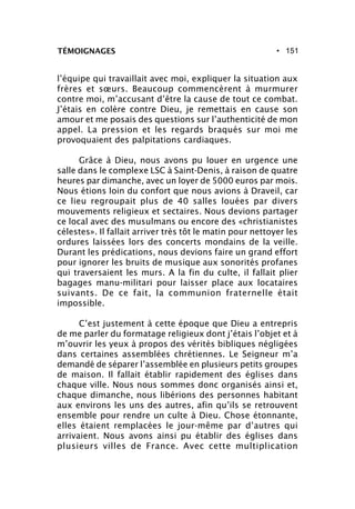 • 151TÉMOIGNAGES
l’équipe qui travaillait avec moi, expliquer la situation aux
frères et sœurs. Beaucoup commencèrent à murmurer
contre moi, m’accusant d’être la cause de tout ce combat.
J’étais en colère contre Dieu, je remettais en cause son
amour et me posais des questions sur l’authenticité de mon
appel. La pression et les regards braqués sur moi me
provoquaient des palpitations cardiaques.
Grâce à Dieu, nous avons pu louer en urgence une
salle dans le complexe LSC à Saint-Denis, à raison de quatre
heures par dimanche, avec un loyer de 5000 euros par mois.
Nous étions loin du confort que nous avions à Draveil, car
ce lieu regroupait plus de 40 salles louées par divers
mouvements religieux et sectaires. Nous devions partager
ce local avec des musulmans ou encore des «christianistes
célestes». Il fallait arriver très tôt le matin pour nettoyer les
ordures laissées lors des concerts mondains de la veille.
Durant les prédications, nous devions faire un grand effort
pour ignorer les bruits de musique aux sonorités profanes
qui traversaient les murs. A la fin du culte, il fallait plier
bagages manu-militari pour laisser place aux locataires
suivants. De ce fait, la communion fraternelle était
impossible.
C’est justement à cette époque que Dieu a entrepris
de me parler du formatage religieux dont j’étais l’objet et à
m’ouvrir les yeux à propos des vérités bibliques négligées
dans certaines assemblées chrétiennes. Le Seigneur m’a
demandé de séparer l’assemblée en plusieurs petits groupes
de maison. Il fallait établir rapidement des églises dans
chaque ville. Nous nous sommes donc organisés ainsi et,
chaque dimanche, nous libérions des personnes habitant
aux environs les uns des autres, afin qu’ils se retrouvent
ensemble pour rendre un culte à Dieu. Chose étonnante,
elles étaient remplacées le jour-même par d’autres qui
arrivaient. Nous avons ainsi pu établir des églises dans
plusieurs villes de France. Avec cette multiplication
 