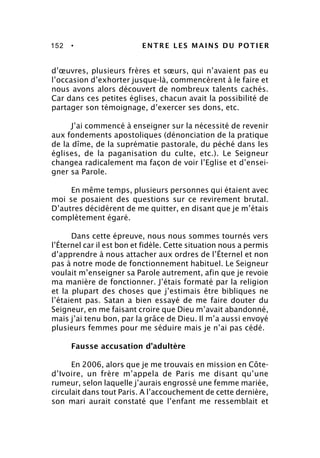 152 • ENTRE LES MAINS DU POTIER
d’œuvres, plusieurs frères et sœurs, qui n’avaient pas eu
l’occasion d’exhorter jusque-là, commencèrent à le faire et
nous avons alors découvert de nombreux talents cachés.
Car dans ces petites églises, chacun avait la possibilité de
partager son témoignage, d’exercer ses dons, etc.
J’ai commencé à enseigner sur la nécessité de revenir
aux fondements apostoliques (dénonciation de la pratique
de la dîme, de la suprématie pastorale, du péché dans les
églises, de la paganisation du culte, etc.). Le Seigneur
changea radicalement ma façon de voir l’Eglise et d’ensei-
gner sa Parole.
En même temps, plusieurs personnes qui étaient avec
moi se posaient des questions sur ce revirement brutal.
D’autres décidèrent de me quitter, en disant que je m’étais
complètement égaré.
Dans cette épreuve, nous nous sommes tournés vers
l’Éternel car il est bon et fidèle. Cette situation nous a permis
d’apprendre à nous attacher aux ordres de l’Éternel et non
pas à notre mode de fonctionnement habituel. Le Seigneur
voulait m’enseigner sa Parole autrement, afin que je revoie
ma manière de fonctionner. J’étais formaté par la religion
et la plupart des choses que j’estimais être bibliques ne
l’étaient pas. Satan a bien essayé de me faire douter du
Seigneur, en me faisant croire que Dieu m’avait abandonné,
mais j’ai tenu bon, par la grâce de Dieu. Il m’a aussi envoyé
plusieurs femmes pour me séduire mais je n’ai pas cédé.
Fausse accusation d’adultère
En 2006, alors que je me trouvais en mission en Côte-
d’Ivoire, un frère m’appela de Paris me disant qu’une
rumeur, selon laquelle j’aurais engrossé une femme mariée,
circulait dans tout Paris. A l’accouchement de cette dernière,
son mari aurait constaté que l’enfant me ressemblait et
 