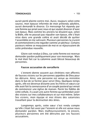 • 153TÉMOIGNAGES
aurait porté plainte contre moi. Aussi, toujours selon cette
source, mon épouse informée de mon prétendu adultère,
aurait demandé le divorce. Ce mensonge fut répandu par
une femme qui priait avec nous et qui voulait divorcer d’avec
son époux. Mais comme les anciens lui disaient que, selon
la Bible, elle ne pouvait pas répudier son époux, elle s’était
mise dans une grande colère et avait décidé de quitter
l’assemblée en me salissant. Plusieurs personnes la crurent
et commencèrent à me regarder comme un pécheur. Certains
pasteurs même se moquaient de moi et se réjouissaient de
cette prétendue nouvelle.
Gloire soit rendue à Dieu, car cette femme est revenue
demander pardon publiquement pour son mensonge. Mais
le mal était fait car la calomnie avait blessé beaucoup de
personnes.
Fausse accusation de sorcellerie
L’ennemi donne souvent aux chrétiens non affermis
de fausses visions sur les personnes appelées de Dieu pour
les détruire. Ainsi, une personne est venue au ministère
dans le but de se former pour servir Dieu. Quelques temps
après, elle est devenue distante avec les frères et sœurs car
elle avait fait la connaissance d’un couple pastoral qui venait
de commencer une église de maison. Parmi les fidèles de
cette cellule, il y avait une autre femme qui prétendait avoir
des visions sur mes collaborateurs et sur moi-même. Selon
Ses visions, mon équipe et moi étions des satanistes
travaillant pour la destruction des âmes.
Longtemps après, cette sœur s’est rendu compte
qu’elle s’était fait avoir par l’ennemi et elle est venue nous
demander pardon. Mais malheureusement, là encore,
plusieurs personnes ont été détruites par ces fausses
accusations.
 