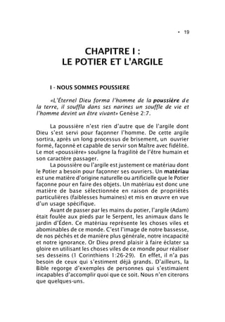 • 19
CHAPITRE I :
LE POTIER ET L’ARGILE
I - NOUS SOMMES POUSSIERE
«L’Éternel Dieu forma l’homme de la poussière d e
la terre, il souffla dans ses narines un souffle de vie et
l’homme devint un être vivant» Genèse 2:7.
La poussière n’est rien d’autre que de l’argile dont
Dieu s’est servi pour façonner l’homme. De cette argile
sortira, après un long processus de brisement, un ouvrier
formé, façonné et capable de servir son Maître avec fidélité.
Le mot «poussière» souligne la fragilité de l’être humain et
son caractère passager.
La poussière ou l’argile est justement ce matériau dont
le Potier a besoin pour façonner ses ouvriers. Un matériau
est une matière d’origine naturelle ou artificielle que le Potier
façonne pour en faire des objets. Un matériau est donc une
matière de base sélectionnée en raison de propriétés
particulières (faiblesses humaines) et mis en œuvre en vue
d’un usage spécifique.
Avant de passer par les mains du potier, l’argile (Adam)
était foulée aux pieds par le Serpent, les animaux dans le
jardin d’Éden. Ce matériau représente les choses viles et
abominables de ce monde. C’est l’image de notre bassesse,
de nos péchés et de manière plus générale, notre incapacité
et notre ignorance. Or Dieu prend plaisir à faire éclater sa
gloire en utilisant les choses viles de ce monde pour réaliser
ses desseins (1 Corinthiens 1:26-29). En effet, il n’a pas
besoin de ceux qui s’estiment déjà grands. D’ailleurs, la
Bible regorge d’exemples de personnes qui s’estimaient
incapables d’accomplir quoi que ce soit. Nous n’en citerons
que quelques-uns.
 