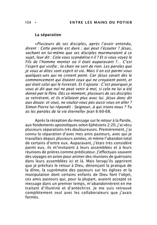 154 • ENTRE LES MAINS DU POTIER
La séparation
«Plusieurs de ses disciples, après l’avoir entendu,
dirent : Cette parole est dure ; qui peut l’écouter ? Jésus,
sachant en lui-même que ses disciples murmuraient à ce
sujet, leur dit : Cela vous scandalise-t-il ? Et si vous voyez le
Fils de l’homme monter où il était auparavant ?… C’est
l’esprit qui vivifie ; la chair ne sert de rien. Les paroles que
je vous ai dites sont esprit et vie. Mais il en est parmi vous
quelques-uns qui ne croient point. Car Jésus savait dès le
commencement qui étaient ceux qui ne croyaient point, et
qui était celui qui le livrerait. Et il ajouta : C’est pourquoi je
vous ai dit que nul ne peut venir à moi, si cela ne lui a été
donné par le Père. Dès ce moment, plusieurs de ses disciples
se retirèrent, et ils n’allaient plus avec lui. Jésus donc dit
aux douze: et vous, ne voulez-vous pas aussi vous en aller ?
Simon Pierre lui répondit : Seigneur, à qui irions-nous ? Tu
as les paroles de la vie éternelle» Jean 6:60-68.
Après la réception du message sur le retour à la Parole,
aux fondements apostoliques selon Ephésiens 2:20, j’ai vécu
plusieurs séparations très douloureuses. Premièrement, j’ai
connu la séparation d’avec mes amis pasteurs, avec qui je
travaillais depuis plusieurs années, et même l’abandon total
de certains d’entre eux. Auparavant, j’étais très considéré
parmi eux, ils m’invitaient à leurs assemblées et à leurs
réunions de prières comme prédicateur. J’effectuais souvent
des voyages en avion pour animer des réunions de guérisons
dans leurs assemblées ici et là. Mais lorsqu’ils apprirent
que je prêchais le retour à Dieu, dénonçant la pratique de
la dîme, la suprématie des pasteurs sur les églises et la
manipulation dont certains enfants de Dieu font l’objet,
ces amis pasteurs qui, pour la plupart, avaient accepté ce
message dans un premier temps, m’abandonnèrent en me
traitant d’illuminé et d’antéchrist. Je me suis retrouvé
complètement seul avec les collaborateurs que j’avais
formés.
 