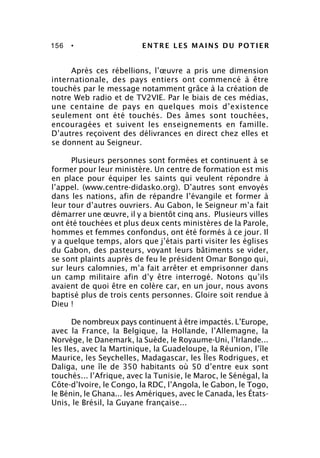 156 • ENTRE LES MAINS DU POTIER
Après ces rébellions, l’œuvre a pris une dimension
internationale, des pays entiers ont commencé à être
touchés par le message notamment grâce à la création de
notre Web radio et de TV2VIE. Par le biais de ces médias,
une centaine de pays en quelques mois d’existence
seulement ont été touchés. Des âmes sont touchées,
encouragées et suivent les enseignements en famille.
D’autres reçoivent des délivrances en direct chez elles et
se donnent au Seigneur.
Plusieurs personnes sont formées et continuent à se
former pour leur ministère. Un centre de formation est mis
en place pour équiper les saints qui veulent répondre à
l’appel. (www.centre-didasko.org). D’autres sont envoyés
dans les nations, afin de répandre l’évangile et former à
leur tour d’autres ouvriers. Au Gabon, le Seigneur m’a fait
démarrer une œuvre, il y a bientôt cinq ans. Plusieurs villes
ont été touchées et plus deux cents ministères de la Parole,
hommes et femmes confondus, ont été formés à ce jour. Il
y a quelque temps, alors que j’étais parti visiter les églises
du Gabon, des pasteurs, voyant leurs bâtiments se vider,
se sont plaints auprès de feu le président Omar Bongo qui,
sur leurs calomnies, m’a fait arrêter et emprisonner dans
un camp militaire afin d’y être interrogé. Notons qu’ils
avaient de quoi être en colère car, en un jour, nous avons
baptisé plus de trois cents personnes. Gloire soit rendue à
Dieu !
De nombreux pays continuent à être impactés. L’Europe,
avec la France, la Belgique, la Hollande, l’Allemagne, la
Norvège, le Danemark, la Suède, le Royaume-Uni, l’Irlande...
les Iles, avec la Martinique, la Guadeloupe, la Réunion, l’île
Maurice, les Seychelles, Madagascar, les Îles Rodrigues, et
Daliga, une île de 350 habitants où 50 d’entre eux sont
touchés... l’Afrique, avec la Tunisie, le Maroc, le Sénégal, la
Côte-d’Ivoire, le Congo, la RDC, l’Angola, le Gabon, le Togo,
le Bénin, le Ghana... les Amériques, avec le Canada, les États-
Unis, le Brésil, la Guyane française...
 