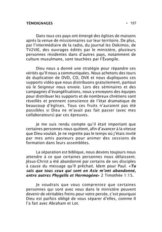 • 157TÉMOIGNAGES
Dans tous ces pays ont émergé des églises de maisons
après la venue de missionnaires sur leur territoire. De plus,
par l’intermédiaire de la radio, du journal les Dokimos, de
TV2VIE, des ouvrages édités par le ministère, plusieurs
personnes résidentes dans d’autres pays, notamment de
culture musulmane, sont touchées par l’Évangile.
Dieu nous a donné une stratégie pour répandre ces
vérités qu’Il nous a communiquées. Nous achetons des tours
de duplication de DVD, CD, DVX et nous dupliquons ces
supports vidéo que nous distribuons gratuitement, partout
où le Seigneur nous envoie. Lors des séminaires et des
campagnes d’évangélisations, nous y envoyons des équipes
pour distribuer les supports et de nombreux chrétiens sont
réveillés et prennent conscience de l’état dramatique de
beaucoup d’églises. Tous ces fruits n’auraient pas été
possibles si Dieu ne m’avait pas fait passer (avec mes
collaborateurs) par ces épreuves.
Je me suis rendu compte qu’il était important que
certaines personnes nous quittent, afin d’avancer à la vitesse
que Dieu voulait. Je ne regrette pas le temps où j’étais invité
par mes amis pasteurs pour animer des sessions de
formation dans leurs assemblées.
La séparation est biblique, nous devons toujours nous
attendre à ce que certaines personnes nous délaissent.
Jésus-Christ a été abandonné par certains de ses disciples
à cause du message qu’Il prêchait. Idem pour Paul. «Tu
sais que tous ceux qui sont en Asie m’ont abandonné,
entre autres Phygelle et Hermogène» 2 Timothée 1:15.
Je voudrais que vous compreniez que certaines
personnes qui sont avec vous dans le ministère peuvent
devenir de véritables freins pour votre percée, c’est pourquoi
Dieu est parfois obligé de vous séparer d’elles, comme Il
l’a fait avec Abraham et Lot.
 