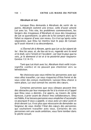 158 • ENTRE LES MAINS DU POTIER
Abraham et Lot
Lorsque Dieu demanda à Abraham de sortir de sa
patrie, Abraham commit une erreur, celle d’avoir amené
Lot avec lui. Très vite, les problèmes commencèrent, les
bergers des troupeaux d’Abraham et ceux des troupeaux
de Lot se querellaient. Le père de la foi comprit alors qu’il
fallait se séparer d’avec son neveu. Ce n’est qu’après cette
séparation, que Dieu lui montra tout le pays de Canaan
qu’Il avait réservé à sa descendance.
«L’Éternel dit à Abram, après que Lot se fut séparé de
lui : lève les yeux, et, du lieu où tu es, regarde vers le nord
et le midi, vers l’orient et l’occident ; car tout le pays que tu
vois, je le donnerai à toi et à ta postérité pour toujours»
Genèse 13:14-15.
Tant que Lot était avec lui, Abraham était voilé («Lot»
signifie «voile») et ne pouvait pas cheminer vers sa
bénédiction.
Ne choisissez pas vous-même les personnes avec qui
vous allez travailler, car vous risqueriez d’être freiné et de
vous créer des ennuis inutilement. Laissez Dieu choisir à
votre place, Lui seul connait les secrets des cœurs.
Certaines personnes que vous côtoyez peuvent être
des obstacles par leur manque de foi à la vision et à l’appel
que Dieu vous a donnés. J’ai appris, au travers de cette
épreuve, à prier avant de choisir mes collaborateurs. Dieu
est fidèle, Il ne laissera personne vous empêcher d’accomplir
ce pourquoi Il vous a appelé, si vous avez un cœur juste et
droit devant Lui. Il est plus que nécessaire de demander au
Seigneur de vous révéler l’état des cœurs des personnes
qui souhaitent travailler avec vous. Certaines de ces
personnes ont une seule ambition, vous faire tomber dans
le péché sexuel.
 