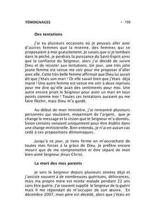 • 159TÉMOIGNAGES
Des tentations
J’ai eu plusieurs occasions où je pouvais aller avec
d’autres femmes que la mienne, des femmes qui se
proposaient à moi gratuitement. Je savais que si je tombais
dans le péché, je perdrais la puissance du Saint-Esprit ainsi
que la confiance du Seigneur, alors j’ai décidé de suivre
Dieu et de résister aux tentations. Un jour, une très jolie
jeune femme est venue me voir pour me proposer d’aller
avec elle. Cette très belle femme affirmait que Dieu lui aurait
dit que j’étais son mari ! Or elle savait bien que j’étais déjà
marié ! Une autre femme est venue me voir à deux reprises
pour me dire qu’elle avait des sentiments pour moi. Une
autre encore priait le Seigneur pour avoir un mari en tous
points comme moi ! Toutes ces tentations auraient pu me
faire fléchir, mais Dieu m’a gardé.
Au début de mon ministère, j’ai rencontré plusieurs
personnes qui voulaient, moyennant de l’argent, que je
change le message et la vision que le Seigneur m’a donnés.
Sinon certains venaient uniquement pour être établis dans
une charge ministérielle. Bien entendu, je n’ai en aucun cas
cédé à ces propositions démoniaques.
Jusqu’à ce jour, je tiens ferme en m’accrochant de
toutes mes forces à la grâce de Dieu. Je préfère encore
mourir que de me compromettre et être séparé de mon
bien-aimé Seigneur Jésus-Christ.
La mort des mes parents
Je sers le Seigneur depuis plusieurs années déjà et
j’assiste souvent à de nombreuses guérisons, délivrances,
mais ma propre mère est restée malade pendant 22 ans
sans être guérie. J’ai souvent supplié le Seigneur de la guérir
mais Il me répondait de m’occuper de son œuvre. En
décembre 2007, mon père est décédé, alors que j’étais en
 