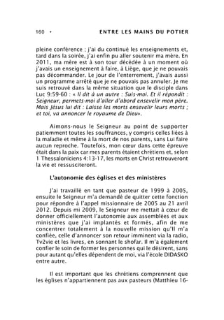 160 • ENTRE LES MAINS DU POTIER
pleine conférence ; j’ai du continué les enseignements et,
tard dans la soirée, j’ai enfin pu aller soutenir ma mère. En
2011, ma mère est à son tour décédée à un moment où
j’avais un enseignement à faire, à Liège, que je ne pouvais
pas décommander. Le jour de l’enterrement, j’avais aussi
un programme arrêté que je ne pouvais pas annuler. Je me
suis retrouvé dans la même situation que le disciple dans
Luc 9:59-60 : « Il dit à un autre : Suis-moi. Et il répondit :
Seigneur, permets-moi d’aller d’abord ensevelir mon père.
Mais Jésus lui dit : Laisse les morts ensevelir leurs morts ;
et toi, va annoncer le royaume de Dieu».
Aimons-nous le Seigneur au point de supporter
patiemment toutes les souffrances, y compris celles liées à
la maladie et même à la mort de nos parents, sans Lui faire
aucun reproche. Toutefois, mon cœur dans cette épreuve
était dans la paix car mes parents étaient chrétiens et, selon
1 Thessaloniciens 4:13-17, les morts en Christ retrouveront
la vie et ressusciteront.
L’autonomie des églises et des ministères
J’ai travaillé en tant que pasteur de 1999 à 2005,
ensuite le Seigneur m’a demandé de quitter cette fonction
pour répondre à l’appel missionnaire de 2005 au 21 avril
2012. Depuis mi 2009, le Seigneur me mettait à cœur de
donner officiellement l’autonomie aux assemblées et aux
ministères que j’ai implantés et formés, afin de me
concentrer totalement à la nouvelle mission qu’Il m’a
confiée, celle d’annoncer son retour imminent via la radio,
Tv2vie et les livres, en sonnant le shofar. Il m’a également
confier le soin de former les personnes qui le désirent, sans
pour autant qu’elles dépendent de moi, via l’école DIDASKO
entre autre.
Il est important que les chrétiens comprennent que
les églises n’appartiennent pas aux pasteurs (Matthieu 16-
 