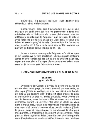 162 • ENTRE LES MAINS DU POTIER
Toutefois, je pourrais toujours leurs donner des
conseils, si elles le demandent.
Comprenons bien que l’autonomie est aussi une
marque de confiance car elle va permettre à tous ces
ministères de se réaliser et de rentrer pleinement dans les
différents appels que le Seigneur leur adresse. Je refuse
avec force de prendre la place de Dieu dans le cœur des
frères et sœurs que j’ai formés. Comme Paul l’a fait avant
moi, je présente à Dieu toutes ces assemblées comme un
parfum de bonne odeur (Romains 15:16).
Je me souviens de ce que le Seigneur m’a dit lorsque
je me suis trouvé devant son trône : «Beaucoup de pasteurs
après m’avoir présenté les âmes qu’ils avaient gagnées,
repartent avec elles». Cette parole résonne encore dans mon
cœur et je ne veux pas faire comme eux.
II - TEMOIGNAGES DIVERS DE LA GLOIRE DE DIEU
SEVERIN,
guéri du Sida
Originaire du Gabon, j’ai vécu la première partie de
ma vie dans mon pays. Je vivais entouré de mes amis, et
alors que j’étais au collège, on avait constitué une bande
de cinq à six copains dont l’objectif était d’avoir le plus
grand nombre de petites amies possible. Nous avions un
succès énorme, nous faisions la fête et nous consommions
de l’alcool durant les soirées. Entre 2001 et 2008, j’ai vécu
dans l’impudicité, j’avais des mauvaises fréquentations et
une mentalité de «m’as-tu-vu» alors qu’à la maison, j’étais
le garçon sage et respectueux, ce qui donnait le change à
mes parents. Je fréquentais également une assemblée, mais
j’évitais d’y draguer les filles. Je n’étais un chrétien que de
nom. J’aspirais à une vie de sanctification mais mes pulsions
 