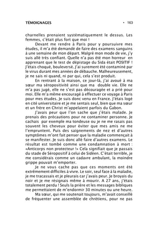 • 163TÉMOIGNAGES
charnelles prenaient systématiquement le dessus. Les
femmes, c’était plus fort que moi !
Devant me rendre à Paris pour y poursuivre mes
études, il m’a été demandé de faire des examens sanguins
à une semaine de mon départ. Malgré mon mode de vie, j’y
suis allé très confiant. Quelle n’a pas été mon horreur en
apprenant que le test de dépistage du Sida était POSITIF !
J’étais choqué, bouleversé. J’ai surement été contaminé par
le virus durant mes années de débauche. Malheureusement,
je ne sais ni quand, ni par qui, cela s’est produit.
En rentrant à la maison, ce jour-là, j’ai avoué à ma
sœur ma séropositivité ainsi que ma double vie. Elle ne
m’a pas jugé, elle ne s’est pas découragée et a prié pour
moi. Elle m’a même encouragé à effectuer ce voyage à Paris
pour mes études. Je suis donc venu en France. J’étais logé
en cité universitaire et je me sentais seul, bien que ma sœur
et un frère en Christ m’appelaient parfois du Gabon.
J’avais peur que l’on sache que j’étais malade. Je
prenais des précautions pour ne contaminer personne. Je
cachais par exemple ma tondeuse ou je ne me rasais pas
souvent les cheveux pour éviter que mes amis ne me
l’empruntent. Puis des saignements de nez et d’autres
symptômes m’ont fait penser que la maladie commençait à
se manifester. Je suis donc allé faire d’autres examens. Le
résultat est tombé comme une condamnation à mort :
«Anticorps non protecteur !» Cela signifiait que je passais
du stade de Séropositif à celui de Sidéen. C’était terrible, je
me considérais comme un cadavre ambulant, la moindre
grippe pouvait m’emporter.
Je ne vous cache pas que ces moments ont été
extrêmement difficiles à vivre. Le soir, seul face à la maladie,
je me tracassais et je pleurais car j’avais peur. Je broyais du
noir et je me résignais même à mourir. A 27 ans, j’étais
totalement perdu ! Seuls la prière et les messages bibliques
me permettaient de m’endormir 30 minutes ou une heure.
Ma sœur, qui me soutenait toujours, m’avait conseillé
de fréquenter une assemblée de chrétiens, pour ne pas
 