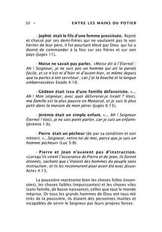 20 • ENTRE LES MAINS DU POTIER
- Jephté était le fils d’une femme prostituée. Rejeté
et chassé par ses demi-frères qui ne voulaient pas le voir
hériter de leur père, il fut pourtant élevé par Dieu qui lui a
donné de commander à la fois sur ses frères et sur son
pays (Juges 11).
- Moïse ne savait pas parler. «Moïse dit à l’Éternel :
Ah ! Seigneur, je ne suis pas un homme qui ait la parole
facile, et ce n’est ni d’hier ni d’avant-hier, ni même depuis
que tu parles à ton serviteur ; car j’ai la bouche et la langue
embarrassées» Exode 4:10.
- Gédéon était issu d’une famille défavorisée. «...
Ah ! Mon seigneur, avec quoi délivrerai-je Israël ? Voici,
ma famille est la plus pauvre en Manassé, et je suis le plus
petit dans la maison de mon père» (Juges 6:15).
- Jérémie était un simple enfant. «... Ah ! Seigneur
Éternel ! Voici, je ne sais point parler, car je suis un enfant»
(Jérémie 1:6).
- Pierre était un pécheur (de par sa condition et son
métier). «...Seigneur, retire-toi de moi, parce que je suis un
homme pécheur» (Luc 5:8).
- Pierre et Jean n’avaient pas d’instruction.
«Lorsqu’ils virent l’assurance de Pierre et de Jean, ils furent
étonnés, sachant que c’étaient des hommes du peuple sans
instruction ; et ils les reconnurent pour avoir été avec Jésus»
Actes 4:13.
La poussière représente bien les choses folles (insen-
sées), les choses faibles (impuissantes) et les choses viles
(sans famille, de basse naissance), celles que tout le monde
méprise. Or tous les grands hommes de Dieu ont tous été
tirés de la poussière, ils étaient des personnes inutiles et
incapables de servir le Seigneur par leurs propres forces.
 