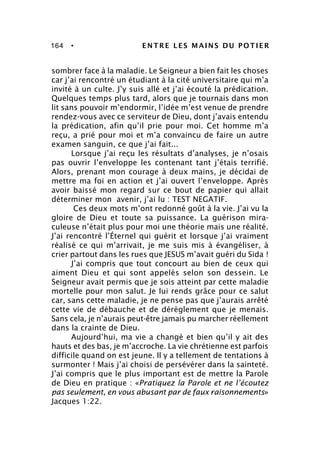 164 • ENTRE LES MAINS DU POTIER
sombrer face à la maladie. Le Seigneur a bien fait les choses
car j’ai rencontré un étudiant à la cité universitaire qui m’a
invité à un culte. J’y suis allé et j’ai écouté la prédication.
Quelques temps plus tard, alors que je tournais dans mon
lit sans pouvoir m’endormir, l’idée m’est venue de prendre
rendez-vous avec ce serviteur de Dieu, dont j’avais entendu
la prédication, afin qu’il prie pour moi. Cet homme m’a
reçu, a prié pour moi et m’a convaincu de faire un autre
examen sanguin, ce que j’ai fait...
Lorsque j’ai reçu les résultats d’analyses, je n’osais
pas ouvrir l’enveloppe les contenant tant j’étais terrifié.
Alors, prenant mon courage à deux mains, je décidai de
mettre ma foi en action et j’ai ouvert l’enveloppe. Après
avoir baissé mon regard sur ce bout de papier qui allait
déterminer mon avenir, j’ai lu : TEST NEGATIF.
Ces deux mots m’ont redonné goût à la vie. J’ai vu la
gloire de Dieu et toute sa puissance. La guérison mira-
culeuse n’était plus pour moi une théorie mais une réalité.
J’ai rencontré l’Éternel qui guérit et lorsque j’ai vraiment
réalisé ce qui m’arrivait, je me suis mis à évangéliser, à
crier partout dans les rues que JESUS m’avait guéri du Sida !
J’ai compris que tout concourt au bien de ceux qui
aiment Dieu et qui sont appelés selon son dessein. Le
Seigneur avait permis que je sois atteint par cette maladie
mortelle pour mon salut. Je lui rends grâce pour ce salut
car, sans cette maladie, je ne pense pas que j’aurais arrêté
cette vie de débauche et de dérèglement que je menais.
Sans cela, je n’aurais peut-être jamais pu marcher réellement
dans la crainte de Dieu.
Aujourd’hui, ma vie a changé et bien qu’il y ait des
hauts et des bas, je m’accroche. La vie chrétienne est parfois
difficile quand on est jeune. Il y a tellement de tentations à
surmonter ! Mais j’ai choisi de persévérer dans la sainteté.
J’ai compris que le plus important est de mettre la Parole
de Dieu en pratique : «Pratiquez la Parole et ne l’écoutez
pas seulement, en vous abusant par de faux raisonnements»
Jacques 1:22.
 