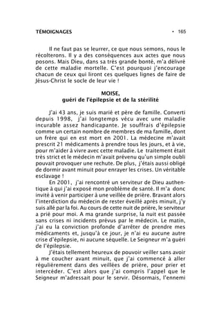 • 165TÉMOIGNAGES
Il ne faut pas se leurrer, ce que nous semons, nous le
récolterons. Il y a des conséquences aux actes que nous
posons. Mais Dieu, dans sa très grande bonté, m’a délivré
de cette maladie mortelle. C’est pourquoi j’encourage
chacun de ceux qui liront ces quelques lignes de faire de
Jésus-Christ le socle de leur vie !
MOISE,
guéri de l’épilepsie et de la stérilité
J’ai 43 ans, je suis marié et père de famille. Converti
depuis 1998, j’ai longtemps vécu avec une maladie
incurable assez handicapante. Je souffrais d’épilepsie
comme un certain nombre de membres de ma famille, dont
un frère qui en est mort en 2001. La médecine m’avait
prescrit 21 médicaments à prendre tous les jours, et à vie,
pour m’aider à vivre avec cette maladie. Le traitement était
très strict et le médecin m’avait prévenu qu’un simple oubli
pouvait provoquer une rechute. De plus, j’étais aussi obligé
de dormir avant minuit pour enrayer les crises. Un véritable
esclavage !
En 2001, j’ai rencontré un serviteur de Dieu authen-
tique à qui j’ai exposé mon problème de santé. Il m’a donc
invité à venir participer à une veillée de prière. Bravant alors
l’interdiction du médecin de rester éveillé après minuit, j’y
suis allé par la foi. Au cours de cette nuit de prière, le serviteur
a prié pour moi. A ma grande surprise, la nuit est passée
sans crises ni incidents prévus par le médecin. Le matin,
j’ai eu la conviction profonde d’arrêter de prendre mes
médicaments et, jusqu’à ce jour, je n’ai eu aucune autre
crise d’épilepsie, ni aucune séquelle. Le Seigneur m’a guéri
de l’épilepsie.
J’étais tellement heureux de pouvoir veiller sans avoir
à me coucher avant minuit, que j’ai commencé à aller
régulièrement dans des veillées de prière, pour prier et
intercéder. C’est alors que j’ai compris l’appel que le
Seigneur m’adressait pour le servir. Désormais, l’ennemi
 