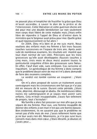 166 • ENTRE LES MAINS DU POTIER
ne pouvait plus m’empêcher de fructifier la grâce que Dieu
m’avait accordée, à savoir le don de la prière et de
l’intercession. Cette libération et cette guérison divine ont
été pour moi une double bénédiction car non seulement
mon corps était libéré de cette maladie mais j’étais enfin
libre de répondre à l’appel de Dieu et d’entrer dans le
ministère que le Seigneur avait prévu pour moi. Quelle grâce
et quel épanouissement ce fut alors !
En 2004, Dieu m’a béni et je me suis marié. Nous
voulions des enfants mais ma femme a fait trois fausses
couches successives en l’espace de trois ans. Après avoir
subi de nombreux examens, les résultats ont montré que
tout était normal de son côté. Précisons que les trois
grossesses qu’elle avait développées (fausses couches à
cinq mois, trois mois et deux mois) avaient toutes la
particularité singulière d’être des grossesses sans fœtus.
En effet, l’œuf était vide, sans embryon. Cas rarissime et
inquiétant. Le gynécologue de ma femme a donc compris
que le problème devait venir de moi et il m’a donc demandé
de faire des examens complets.
Le verdict est tombé comme un couperet : j’étais
stérile.
On m’a alors proposé de suivre un traitement assez
contraignant mais les circonstances ont fait que je n’ai pas
été en mesure de le suivre. Durant cette période, j’étais
triste, déprimé, découragé et abattu. De nombreuses idées
noires me submergeaient et je voyais mon avenir sans
enfants. Cela m’était insupportable. J’avais fait tellement
de projets, tout s’écroulait !
Ma famille a alors fait pression sur moi afin que je me
sépare de ma femme. Pour eux, une femme incapable de
donner des enfants à son mari n’est pas une bonne épouse.
Bien évidemment, ils ne savaient pas que le problème ne
venait pas d’elle mais de moi. J’avais tellement honte que
je ne leur avais rien dit. Néanmoins, je n’ai pas suivi leurs
conseils mais dans mon cœur, j’étais ébranlé, je doutais et
j’avais peur...
 