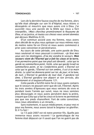 • 167TÉMOIGNAGES
Lors de la dernière fausse couche de ma femme, alors
qu’elle était allongée sur son lit d’hôpital, nous étions si
désespérés et meurtris que nous avons crié à Dieu. J’ai
aussitôt reçu une parole de la Bible qui nous a fort
interpellés. «Mais cherchez premièrement le Royaume de
Dieu, et sa justice, et toutes ces choses vous seront données
par-dessus» Matthieu 6:33.
D’un commun accord avec ma femme, nous avons
alors décidé de ne plus nous apitoyer sur nous-mêmes mais
de mettre notre foi en Christ et nous avons commencé à
prier avec conviction et persévérance.
Au cours de cette période, une autre parole de Dieu
nous soutenait et nous poussait à continuer. «Je lève mes
yeux vers les montagnes, d’où me viendra le secours. Mon
secours vient de l’Éternel qui a fait les cieux et la terre.
Il ne permettra point que ton pied soit ébranlé ; celui qui te
garde ne sommeillera point. Voilà, celui qui garde Israël ne
sommeillera point, et ne s’endormira point. L’Éternel est
celui qui te garde, l’Éternel est ton ombre, il est à ta main
droite. Le soleil ne donnera point sur toi, de jour; ni la lune,
de nuit. L’Éternel te gardera de tout mal, il gardera ton
âme. L’Éternel gardera ton départ et ton arrivée, dès
maintenant et à toujours»Psaume 121.
Cette parole a fortifié notre foi et nous avons compris
que le secours ne pouvait venir que de LUI, l’Éternel. Après
les trois années d’épreuves que nous venions de vivre et
pendant toute l’année qui suivit, nous ne nous sommes
plus découragés et nous avons persévéré dans la prière,
croyant que Celui qui a fait les cieux et la terre ne permettrait
pas que nos pieds chancellent. Fort de cette conviction,
nous nous attendions à un miracle...
Sans traitement, ni aucun médicament, ni pour moi ni
pour ma femme, nous avons laissé le Seigneur se glorifier.
Et il l’a fait !
Le 13 août 2007 est né notre premier fils. Quelle joie
immense nous avons ressenti ! Le gynécologue de ma
femme était dépassé car il savait que l’on ne guérit pas de
 