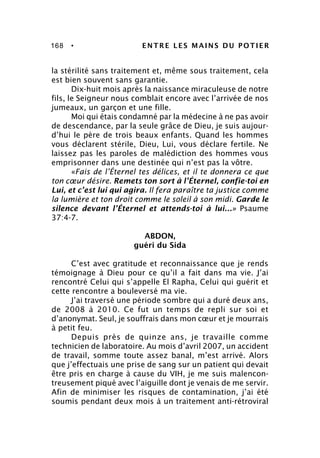 168 • ENTRE LES MAINS DU POTIER
la stérilité sans traitement et, même sous traitement, cela
est bien souvent sans garantie.
Dix-huit mois après la naissance miraculeuse de notre
fils, le Seigneur nous comblait encore avec l’arrivée de nos
jumeaux, un garçon et une fille.
Moi qui étais condamné par la médecine à ne pas avoir
de descendance, par la seule grâce de Dieu, je suis aujour-
d’hui le père de trois beaux enfants. Quand les hommes
vous déclarent stérile, Dieu, Lui, vous déclare fertile. Ne
laissez pas les paroles de malédiction des hommes vous
emprisonner dans une destinée qui n’est pas la vôtre.
«Fais de l’Éternel tes délices, et il te donnera ce que
ton cœur désire. Remets ton sort à l’Éternel, confie-toi en
Lui, et c’est lui qui agira. Il fera paraître ta justice comme
la lumière et ton droit comme le soleil à son midi. Garde le
silence devant l’Éternel et attends-toi à lui...» Psaume
37:4-7.
ABDON,
guéri du Sida
C’est avec gratitude et reconnaissance que je rends
témoignage à Dieu pour ce qu’il a fait dans ma vie. J’ai
rencontré Celui qui s’appelle El Rapha, Celui qui guérit et
cette rencontre a bouleversé ma vie.
J’ai traversé une période sombre qui a duré deux ans,
de 2008 à 2010. Ce fut un temps de repli sur soi et
d’anonymat. Seul, je souffrais dans mon cœur et je mourrais
à petit feu.
Depuis près de quinze ans, je travaille comme
technicien de laboratoire. Au mois d’avril 2007, un accident
de travail, somme toute assez banal, m’est arrivé. Alors
que j’effectuais une prise de sang sur un patient qui devait
être pris en charge à cause du VIH, je me suis malencon-
treusement piqué avec l’aiguille dont je venais de me servir.
Afin de minimiser les risques de contamination, j’ai été
soumis pendant deux mois à un traitement anti-rétroviral
 