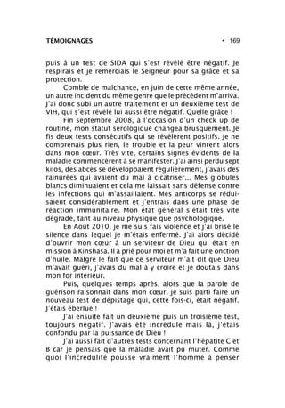 • 169
puis à un test de SIDA qui s’est révélé être négatif. Je
respirais et je remerciais le Seigneur pour sa grâce et sa
protection.
Comble de malchance, en juin de cette même année,
un autre incident du même genre que le précédent m’arriva.
J’ai donc subi un autre traitement et un deuxième test de
VIH, qui s’est révélé lui aussi être négatif. Quelle grâce !
Fin septembre 2008, à l’occasion d’un check up de
routine, mon statut sérologique changea brusquement. Je
fis deux tests consécutifs qui se révélèrent positifs. Je ne
comprenais plus rien, le trouble et la peur vinrent alors
dans mon cœur. Très vite, certains signes évidents de la
maladie commencèrent à se manifester. J’ai ainsi perdu sept
kilos, des abcès se développaient régulièrement, j’avais des
rainurées qui avaient du mal à cicatriser... Mes globules
blancs diminuaient et cela me laissait sans défense contre
les infections qui m’assaillaient. Mes anticorps se rédui-
saient considérablement et j’entrais dans une phase de
réaction immunitaire. Mon état général s’était très vite
dégradé, tant au niveau physique que psychologique.
En Août 2010, je me suis fais violence et j’ai brisé le
silence dans lequel je m’étais enfermé. J’ai alors décidé
d’ouvrir mon cœur à un serviteur de Dieu qui était en
mission à Kinshasa. Il a prié pour moi et m’a fait une onction
d’huile. Malgré le fait que ce serviteur m’ait dit que Dieu
m’avait guéri, j’avais du mal à y croire et je doutais dans
mon for intérieur.
Puis, quelques temps après, alors que la parole de
guérison raisonnait dans mon cœur, je suis parti faire un
nouveau test de dépistage qui, cette fois-ci, était négatif.
J’étais éberlué !
J’ai ensuite fait un deuxième puis un troisième test,
toujours négatif. J’avais été incrédule mais là, j’étais
confondu par la puissance de Dieu !
J’ai aussi fait d’autres tests concernant l’hépatite C et
B car je pensais que la maladie avait pu muter. Comme
quoi l’incrédulité pousse vraiment l’homme à penser
TÉMOIGNAGES
 