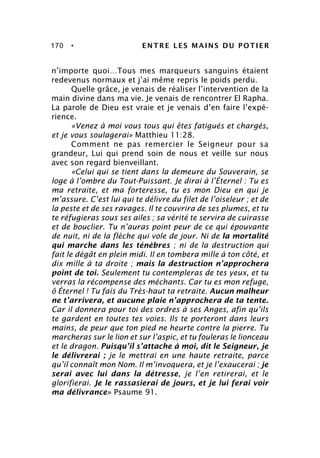 170 • ENTRE LES MAINS DU POTIER
n’importe quoi…Tous mes marqueurs sanguins étaient
redevenus normaux et j’ai même repris le poids perdu.
Quelle grâce, je venais de réaliser l’intervention de la
main divine dans ma vie. Je venais de rencontrer El Rapha.
La parole de Dieu est vraie et je venais d’en faire l’expé-
rience.
«Venez à moi vous tous qui êtes fatigués et chargés,
et je vous soulagerai» Matthieu 11:28.
Comment ne pas remercier le Seigneur pour sa
grandeur, Lui qui prend soin de nous et veille sur nous
avec son regard bienveillant.
«Celui qui se tient dans la demeure du Souverain, se
loge à l’ombre du Tout-Puissant. Je dirai à l’Éternel : Tu es
ma retraite, et ma forteresse, tu es mon Dieu en qui je
m’assure. C’est lui qui te délivre du filet de l’oiseleur ; et de
la peste et de ses ravages. Il te couvrira de ses plumes, et tu
te réfugieras sous ses ailes ; sa vérité te servira de cuirasse
et de bouclier. Tu n’auras point peur de ce qui épouvante
de nuit, ni de la flèche qui vole de jour. Ni de la mortalité
qui marche dans les ténèbres ; ni de la destruction qui
fait le dégât en plein midi. Il en tombera mille à ton côté, et
dix mille à ta droite ; mais la destruction n’approchera
point de toi. Seulement tu contempleras de tes yeux, et tu
verras la récompense des méchants. Car tu es mon refuge,
ô Éternel ! Tu fais du Très-haut ta retraite. Aucun malheur
ne t’arrivera, et aucune plaie n’approchera de ta tente.
Car il donnera pour toi des ordres à ses Anges, afin qu’ils
te gardent en toutes tes voies. Ils te porteront dans leurs
mains, de peur que ton pied ne heurte contre la pierre. Tu
marcheras sur le lion et sur l’aspic, et tu fouleras le lionceau
et le dragon. Puisqu’il s’attache à moi, dit le Seigneur, je
le délivrerai ; je le mettrai en une haute retraite, parce
qu’il connaît mon Nom. Il m’invoquera, et je l’exaucerai ; je
serai avec lui dans la détresse, je l’en retirerai, et le
glorifierai. Je le rassasierai de jours, et je lui ferai voir
ma délivrance» Psaume 91.
 