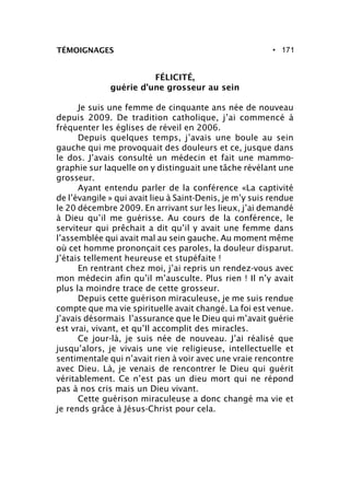 • 171
FÉLICITÉ,
guérie d’une grosseur au sein
Je suis une femme de cinquante ans née de nouveau
depuis 2009. De tradition catholique, j’ai commencé à
fréquenter les églises de réveil en 2006.
Depuis quelques temps, j’avais une boule au sein
gauche qui me provoquait des douleurs et ce, jusque dans
le dos. J’avais consulté un médecin et fait une mammo-
graphie sur laquelle on y distinguait une tâche révélant une
grosseur.
Ayant entendu parler de la conférence «La captivité
de l’évangile » qui avait lieu à Saint-Denis, je m’y suis rendue
le 20 décembre 2009. En arrivant sur les lieux, j’ai demandé
à Dieu qu’il me guérisse. Au cours de la conférence, le
serviteur qui prêchait a dit qu’il y avait une femme dans
l’assemblée qui avait mal au sein gauche. Au moment même
où cet homme prononçait ces paroles, la douleur disparut.
J’étais tellement heureuse et stupéfaite !
En rentrant chez moi, j’ai repris un rendez-vous avec
mon médecin afin qu’il m’ausculte. Plus rien ! Il n’y avait
plus la moindre trace de cette grosseur.
Depuis cette guérison miraculeuse, je me suis rendue
compte que ma vie spirituelle avait changé. La foi est venue.
J’avais désormais l’assurance que le Dieu qui m’avait guérie
est vrai, vivant, et qu’Il accomplit des miracles.
Ce jour-là, je suis née de nouveau. J’ai réalisé que
jusqu’alors, je vivais une vie religieuse, intellectuelle et
sentimentale qui n’avait rien à voir avec une vraie rencontre
avec Dieu. Là, je venais de rencontrer le Dieu qui guérit
véritablement. Ce n’est pas un dieu mort qui ne répond
pas à nos cris mais un Dieu vivant.
Cette guérison miraculeuse a donc changé ma vie et
je rends grâce à Jésus-Christ pour cela.
TÉMOIGNAGES
 