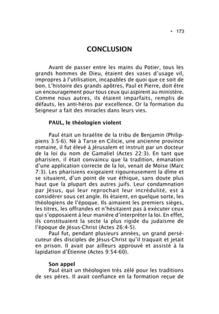 • 173
CONCLUSION
Avant de passer entre les mains du Potier, tous les
grands hommes de Dieu, étaient des vases d’usage vil,
impropres à l’utilisation, incapables de quoi que ce soit de
bon. L’histoire des grands apôtres, Paul et Pierre, doit être
un encouragement pour tous ceux qui aspirent au ministère.
Comme nous autres, ils étaient imparfaits, remplis de
défauts, les anti-héros par excellence. Or la formation du
Seigneur a fait des miracles dans leurs vies.
PAUL, le théologien violent
Paul était un Israélite de la tribu de Benjamin (Philip-
piens 3:5-6). Né à Tarse en Cilicie, une ancienne province
romaine, il fut élevé à Jérusalem et instruit par un docteur
de la loi du nom de Gamaliel (Actes 22:3). En tant que
pharisien, il était convaincu que la tradition, émanation
d’une application correcte de la loi, venait de Moïse (Marc
7:3). Les pharisiens exigeaient rigoureusement la dîme et
se situaient, d’un point de vue éthique, sans doute plus
haut que la plupart des autres juifs. Leur condamnation
par Jésus, qui leur reprochait leur incrédulité, est à
considérer sous cet angle. Ils étaient, en quelque sorte, les
théologiens de l’époque. Ils aimaient les premiers sièges,
les titres, les offrandes et n’hésitaient pas à exécuter ceux
qui s’opposaient à leur manière d’interpréter la loi. En effet,
ils constituaient la secte la plus rigide du judaïsme de
l’époque de Jésus-Christ (Actes 26:4-5).
Paul fut, pendant plusieurs années, un grand persé-
cuteur des disciples de Jésus-Christ qu’il traquait et jetait
en prison. Il avait par ailleurs approuvé et assisté à la
lapidation d’Étienne (Actes 9:54-60).
Son appel
Paul était un théologien très zélé pour les traditions
de ses pères. Il avait confiance en la formation reçue de
 