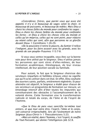 • 21LE POTIER ET L’ARGILE
«Considérez, frères, que parmi vous qui avez été
appelés il n’y a ni beaucoup de sages selon la chair, ni
beaucoup de puissants, ni beaucoup de nobles. Mais Dieu a
choisi les choses folles du monde pour confondre les sages ;
Dieu a choisi les choses faibles du monde pour confondre
les fortes ; et Dieu a choisi les choses viles du monde et
celles qu’on méprise, celles qui ne sont point, pour réduire
au néant celles qui sont, afin que personne ne se glorifie
devant Dieu» 1 Corinthiens 1:26-29.
«De la poussière il retire le pauvre, du fumier il relève
l’indigent, pour les faire asseoir avec les grands, avec les
grands de son peuple» Psaumes 113:7-8.
Si vous vous sentez incapable, vous êtes sur la bonne
voie pour être utilisé par le Seigneur. Dieu n’utilise jamais
les personnes qui sont sûres d’elles-mêmes, de leur
formation académique, théologique, de leur niveau
intellectuel, de leur position sociale ou familiale.
Pour autant, le fait que le Seigneur choisisse des
serviteurs imparfaits et faillibles (choses viles) ne signifie
pas qu’Il va les utiliser dans cet état. En effet, Dieu souhaite
des ouvriers saints, parfaits, entièrement régénérés. Et pour
atteindre cet objectif, le Seigneur a établi pour chacun de
ses serviteurs un programme de formation sur mesure, un
émondage intensif afin d’ôter toutes les impuretés qui
constitueraient des obstacles à l’accomplissement de la
volonté divine. Cette formation vise la transformation
radicale et totale du corps, de l’âme et de l’esprit de
l’homme.
«Que le Dieu de paix vous sanctifie lui-même tout
entiers, et que tout votre être, l’esprit, l’âme et le corps,
soit conservé irréprochable, lors de l’avènement de notre
Seigneur Jésus-Christ !» 1 Thessaloniciens 5:23.
«Mais en réalité, dans l’homme, c’est l’esprit, le souffle
du Tout-Puissant, qui donne l’intelligence» Job 32:8.
 