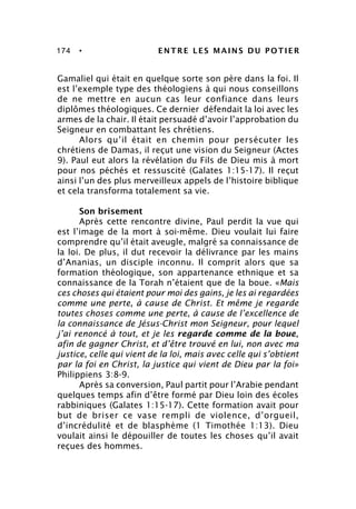 174 • ENTRE LES MAINS DU POTIER
Gamaliel qui était en quelque sorte son père dans la foi. Il
est l’exemple type des théologiens à qui nous conseillons
de ne mettre en aucun cas leur confiance dans leurs
diplômes théologiques. Ce dernier défendait la loi avec les
armes de la chair. Il était persuadé d’avoir l’approbation du
Seigneur en combattant les chrétiens.
Alors qu’il était en chemin pour persécuter les
chrétiens de Damas, il reçut une vision du Seigneur (Actes
9). Paul eut alors la révélation du Fils de Dieu mis à mort
pour nos péchés et ressuscité (Galates 1:15-17). Il reçut
ainsi l’un des plus merveilleux appels de l’histoire biblique
et cela transforma totalement sa vie.
Son brisement
Après cette rencontre divine, Paul perdit la vue qui
est l’image de la mort à soi-même. Dieu voulait lui faire
comprendre qu’il était aveugle, malgré sa connaissance de
la loi. De plus, il dut recevoir la délivrance par les mains
d’Ananias, un disciple inconnu. Il comprit alors que sa
formation théologique, son appartenance ethnique et sa
connaissance de la Torah n’étaient que de la boue. «Mais
ces choses qui étaient pour moi des gains, je les ai regardées
comme une perte, à cause de Christ. Et même je regarde
toutes choses comme une perte, à cause de l’excellence de
la connaissance de Jésus-Christ mon Seigneur, pour lequel
j’ai renoncé à tout, et je les regarde comme de la boue,
afin de gagner Christ, et d’être trouvé en lui, non avec ma
justice, celle qui vient de la loi, mais avec celle qui s’obtient
par la foi en Christ, la justice qui vient de Dieu par la foi»
Philippiens 3:8-9.
Après sa conversion, Paul partit pour l’Arabie pendant
quelques temps afin d’être formé par Dieu loin des écoles
rabbiniques (Galates 1:15-17). Cette formation avait pour
but de briser ce vase rempli de violence, d’orgueil,
d’incrédulité et de blasphème (1 Timothée 1:13). Dieu
voulait ainsi le dépouiller de toutes les choses qu’il avait
reçues des hommes.
 