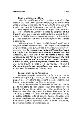 • 175CONCLUSION
Paul, le ministre de Dieu
«J’ai été crucifié avec Christ ; et si je vis, ce n’est plus
moi qui vis, c’est Christ qui vit en moi ; si je vis maintenant
dans la chair, je vis dans la foi au Fils de Dieu, qui m’a
aimé et qui s’est livré lui-même pour moi» Galates 2:20.
Pour répondre efficacement à l’appel divin, Paul dut
passer des mains de Gamaliel à celles du Seigneur et dut
travailler plus que les autres apôtres du Seigneur (2 Corin-
thiens 11:21-33). Il n’aurait certainement pas pu être utilisé
par Dieu aussi puissamment s’il n’avait pas connu la mort
à soi-même.
«Ceux qui sont les plus considérés quels qu’ils aient
été jadis, cela ne m’importe pas : Dieu ne fait point acception
de personnes, ceux qui sont les plus considérés ne m’im-
posèrent rien. Au contraire, voyant que l’Évangile m’avait
été confié pour les incirconcis, comme à Pierre pour les
circoncis, car celui qui a fait de Pierre l’apôtre des
circoncis a aussi fait de moi l’apôtre des païens, et ayant
reconnu la grâce qui m’avait été accordée, Jacques,
Céphas et Jean, qui sont regardés comme des colonnes,
me donnèrent, à moi et à Barnabas, la main
d’association, afin que nous allions, nous vers les païens,
et eux vers les circoncis» Galates 2:6-9.
Les résultats de sa formation
Dix-sept ans après sa conversion, il fut reconnu comme
un véritable apôtre par Pierre, Jean et Jacques. De plus, la
plupart des révélations concernant la saine doctrine lui
furent communiquées par Dieu en personne.
Toute l’Asie mineure fut secouée de fond en comble
par le ministère de Paul (Actes 17:6). Des bâtisseurs de
temples d’idoles firent faillite, des villes entières furent
bouleversées, des magiciens fermèrent boutique (Actes
19:23-40 ; Actes 13). Des milliers de personnes (rois,
députés, soldats, juifs et gentils) furent délivrées des
démons, guéries et amenées au Seigneur par son ministère.
Partout où il passait, il provoquait des tornades spirituelles,
le royaume des ténèbres était secoué.
 