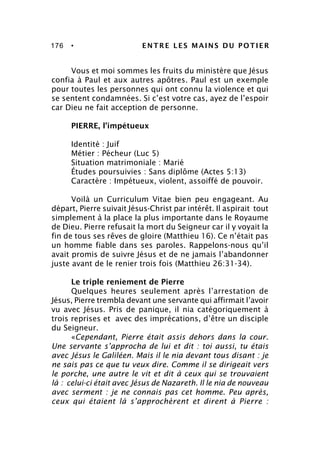 176 • ENTRE LES MAINS DU POTIER
Vous et moi sommes les fruits du ministère que Jésus
confia à Paul et aux autres apôtres. Paul est un exemple
pour toutes les personnes qui ont connu la violence et qui
se sentent condamnées. Si c’est votre cas, ayez de l’espoir
car Dieu ne fait acception de personne.
PIERRE, l’impétueux
Identité : Juif
Métier : Pécheur (Luc 5)
Situation matrimoniale : Marié
Études poursuivies : Sans diplôme (Actes 5:13)
Caractère : Impétueux, violent, assoiffé de pouvoir.
Voilà un Curriculum Vitae bien peu engageant. Au
départ, Pierre suivait Jésus-Christ par intérêt. Il aspirait tout
simplement à la place la plus importante dans le Royaume
de Dieu. Pierre refusait la mort du Seigneur car il y voyait la
fin de tous ses rêves de gloire (Matthieu 16). Ce n’était pas
un homme fiable dans ses paroles. Rappelons-nous qu’il
avait promis de suivre Jésus et de ne jamais l’abandonner
juste avant de le renier trois fois (Matthieu 26:31-34).
Le triple reniement de Pierre
Quelques heures seulement après l’arrestation de
Jésus, Pierre trembla devant une servante qui affirmait l’avoir
vu avec Jésus. Pris de panique, il nia catégoriquement à
trois reprises et avec des imprécations, d’être un disciple
du Seigneur.
«Cependant, Pierre était assis dehors dans la cour.
Une servante s’approcha de lui et dit : toi aussi, tu étais
avec Jésus le Galiléen. Mais il le nia devant tous disant : je
ne sais pas ce que tu veux dire. Comme il se dirigeait vers
le porche, une autre le vit et dit à ceux qui se trouvaient
là : celui-ci était avec Jésus de Nazareth. Il le nia de nouveau
avec serment : je ne connais pas cet homme. Peu après,
ceux qui étaient là s’approchèrent et dirent à Pierre :
 