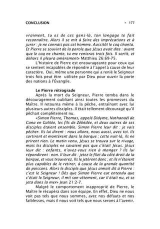 • 177CONCLUSION
vraiment, tu es de ces gens-là, ton langage te fait
reconnaître. Alors il se mit à faire des imprécations et à
jurer : je ne connais pas cet homme. Aussitôt le coq chanta.
Et Pierre se souvint de la parole que Jésus avait dite : avant
que le coq ne chante, tu me renieras trois fois. Il sortit, et
dehors il pleura amèrement» Matthieu 26:69-75.
L’histoire de Pierre est encourageante pour ceux qui
se sentent incapables de répondre à l’appel à cause de leur
caractère. Oui, même une personne qui a renié le Seigneur
trois fois peut être utilisée par Dieu pour ouvrir la porte
des nations à l’Évangile.
Le Pierre rétrograde
Après la mort du Seigneur, Pierre tomba dans le
découragement oubliant ainsi toutes les promesses du
Maître. Il retourna même à la pêche, entraînant avec lui
plusieurs autres disciples. Il était tellement découragé qu’il
pêchait complètement nu.
«Simon Pierre, Thomas, appelé Didyme, Nathanaël de
Cana en Galilée, les fils de Zébédée, et deux autres de ses
disciples étaient ensemble. Simon Pierre leur dit : je vais
pêcher. Ils lui dirent : nous allons, nous aussi, avec toi. Ils
sortirent et montèrent dans la barque ; cette nuit-là, ils ne
prirent rien. Le matin venu, Jésus se trouva sur le rivage,
mais les disciples ne savaient pas que c’était Jésus. Jésus
leur dit : enfants, n’avez-vous rien à manger ? Ils lui
répondirent : non. Il leur dit : jetez le filet du côté droit de la
barque, et vous trouverez. Ils le jetèrent donc ; et ils n’étaient
plus capables de le retirer, à cause de la grande quantité
de poissons. Alors le disciple que Jésus aimait dit à Pierre :
c’est le Seigneur ! Dès que Simon Pierre eut entendu que
c’était le Seigneur, il mit son vêtement, car il était nu, et se
jeta dans la mer» Jean 21:2-7.
Malgré le comportement inapproprié de Pierre, le
Maître le récupéra dans son équipe. En effet, Dieu ne nous
voit pas tels que nous sommes, avec nos défauts et nos
faiblesses, mais il nous voit tels que nous serons à l’avenir.
 