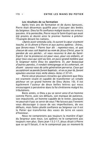 178 • ENTRE LES MAINS DU POTIER
Les résultats de sa formation
Après trois ans de formation et de dures épreuves,
Pierre était désormais qualifié pour s’occuper des brebis
du Seigneur. Dieu lui fit confiance malgré toutes ses erreurs
passées. A la pentecôte, Pierre reçut le Saint-Esprit qui avait
été promis et devint ainsi le premier homme à prêcher
l’Évangile devant les nations.
«Après avoir entendu cela, ils eurent le cœur vivement
touché, et ils dirent à Pierre et aux autres apôtres : frères,
que ferons-nous ? Pierre leur dit : repentez-vous, et que
chacun de vous soit baptisé au nom de Jésus-Christ, pour le
pardon de vos péchés ; et vous recevrez le don du Saint-
Esprit. Car la promesse est pour vous, pour vos enfants, et
pour tous ceux qui sont au loin, en aussi grand nombre que
le Seigneur notre Dieu les appellera. Et, par beaucoup
d’autres paroles, il rendait témoignage et les exhortait, en
disant : sauvez-vous de cette génération perverse. Ceux qui
acceptèrent sa parole furent baptisés ; et en ce jour-là, furent
ajoutées environ trois mille âmes» Actes 2:37-41.
Pierre vécut plusieurs miracles qui attestent que Dieu
est vraiment vivant et capable de transformer un simple
pécheur en un grand homme de Dieu (Actes 10). Il est
également l’auteur de deux belles lettres qui nous
encouragent à persévérer dans la foi chrétienne malgré les
tribulations.
Biens aimés, si Dieu a pu se servir ainsi d’un homme
comme Pierre, avec ses défauts, son manque de patience,
son impulsivité, un homme capable de le renier, pourquoi
ne pourrait-il pas se servir de vous ? Ne laissez pas l’ennemi
vous décourager à cause de vos imperfections, de vos
défauts, mais faites plutôt confiance au Seigneur car il est
le Potier qui transforme des vases de terre en vases
d’honneur.
Nous ne comprenons pas toujours la manière d’agir
du Seigneur avec nous. Les apôtres ne le comprirent pas
toujours non plus. Dans Jean 13:2-17, Jésus disait à Pierre
que ce qu’il faisait, il ne le comprenait pas ce moment-là
 