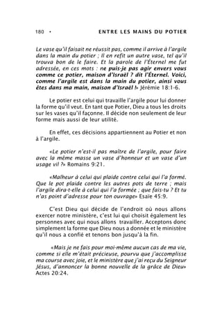 180 • ENTRE LES MAINS DU POTIER
Le vase qu’il faisait ne réussit pas, comme il arrive à l’argile
dans la main du potier ; Il en refit un autre vase, tel qu’il
trouva bon de le faire. Et la parole de l’Éternel me fut
adressée, en ces mots : ne puis-je pas agir envers vous
comme ce potier, maison d’Israël ? dit l’Éternel. Voici,
comme l’argile est dans la main du potier, ainsi vous
êtes dans ma main, maison d’Israël !» Jérémie 18:1-6.
Le potier est celui qui travaille l’argile pour lui donner
la forme qu’il veut. En tant que Potier, Dieu a tous les droits
sur les vases qu’il façonne. Il décide non seulement de leur
forme mais aussi de leur utilité.
En effet, ces décisions appartiennent au Potier et non
à l’argile.
«Le potier n’est-il pas maître de l’argile, pour faire
avec la même masse un vase d’honneur et un vase d’un
usage vil ?» Romains 9:21.
«Malheur à celui qui plaide contre celui qui l’a formé.
Que le pot plaide contre les autres pots de terre ; mais
l’argile dira-t-elle à celui qui l’a formée ; que fais-tu ? Et tu
n’as point d’adresse pour ton ouvrage» Esaïe 45:9.
C’est Dieu qui décide de l’endroit où nous allons
exercer notre ministère, c’est lui qui choisit également les
personnes avec qui nous allons travailler. Acceptons donc
simplement la forme que Dieu nous a donnée et le ministère
qu’il nous a confié et tenons bon jusqu’à la fin.
«Mais je ne fais pour moi-même aucun cas de ma vie,
comme si elle m’était précieuse, pourvu que j’accomplisse
ma course avec joie, et le ministère que j’ai reçu du Seigneur
Jésus, d’annoncer la bonne nouvelle de la grâce de Dieu»
Actes 20:24.
 