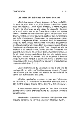 • 181CONCLUSION
Les vases ont été utiles aux noces de Cana
«Trois jours après, il y eut des noces à Cana en Galilée.
La mère de Jésus était là, et Jésus fut aussi invité aux noces
avec ses disciples. Le vin ayant manqué, la mère de Jésus
lui dit : ils n’ont plus de vin. Jésus lui répondit : femme,
qu’y a-t-il entre moi et toi ? Mon heure n’est pas encore
venue. Sa mère dit aux serviteurs : faîtes ce qu’il vous dira.
Or, il y avait là six vases de pierre, destinés aux purifications
des Juifs, et contenant chacun deux ou trois mesures. Jésus
leur dit : remplissez d’eau ces vases. Et ils les remplirent
jusqu’au bord. Puisez maintenant, leur dit-il, et apportez-
en à l’ordonnateur du repas. Et ils lui en apportèrent. Quand
l’ordonnateur du repas eut goûté l’eau changée en vin, ne
sachant d’où venait ce vin, tandis que les serviteurs, qui
avaient puisé l’eau, le savaient bien, il appela l’époux, et
lui dit : tout homme sert d’abord le bon vin, puis le moins
bon après qu’on s’est enivré ; toi, tu as gardé le bon vin
jusqu’à présent. Tel fut, à Cana en Galilée, le premier des
miracles que fit Jésus. Il manifesta sa gloire, et ses disciples
crurent en lui» Jean 2:1-11.
Le premier miracle du Seigneur eut lieu à une fête de
mariage. Or, les objets qu’il utilisa pour ce miracle n’étaient
rien d’autre que des vases qui avaient la particularité de
servir aux purifications des juifs.
«Si donc quelqu’un se conserve pur, en s’abstenant
de ces choses, il sera un vase d’honneur, sanctifié, utile à
son maître, propre à toute bonne œuvre» 2 Timothée 2:21.
Si nous voulons voir la gloire de Dieu dans notre vie
et être un vase utile entre les mains du Seigneur, vivons la
sanctification.
«Recherchez la paix avec tous et la sanctification, sans
laquelle personne ne verra le Seigneur» Hébreux 12:14.
 