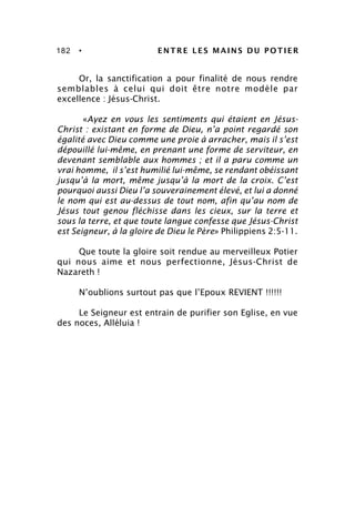 182 • ENTRE LES MAINS DU POTIER
Or, la sanctification a pour finalité de nous rendre
semblables à celui qui doit être notre modèle par
excellence : Jésus-Christ.
«Ayez en vous les sentiments qui étaient en Jésus-
Christ : existant en forme de Dieu, n’a point regardé son
égalité avec Dieu comme une proie à arracher, mais il s’est
dépouillé lui-même, en prenant une forme de serviteur, en
devenant semblable aux hommes ; et il a paru comme un
vrai homme, il s’est humilié lui-même, se rendant obéissant
jusqu’à la mort, même jusqu’à la mort de la croix. C’est
pourquoi aussi Dieu l’a souverainement élevé, et lui a donné
le nom qui est au-dessus de tout nom, afin qu’au nom de
Jésus tout genou fléchisse dans les cieux, sur la terre et
sous la terre, et que toute langue confesse que Jésus-Christ
est Seigneur, à la gloire de Dieu le Père» Philippiens 2:5-11.
Que toute la gloire soit rendue au merveilleux Potier
qui nous aime et nous perfectionne, Jésus-Christ de
Nazareth !
N’oublions surtout pas que l’Epoux REVIENT !!!!!!
Le Seigneur est entrain de purifier son Eglise, en vue
des noces, Alléluia !
 