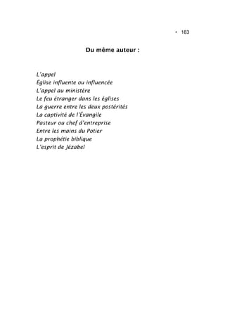 • 183
Du même auteur :
L’appel
Église influente ou influencée
L’appel au ministère
Le feu étranger dans les églises
La guerre entre les deux postérités
La captivité de l’Évangile
Pasteur ou chef d’entreprise
Entre les mains du Potier
La prophétie biblique
L’esprit de Jézabel
 