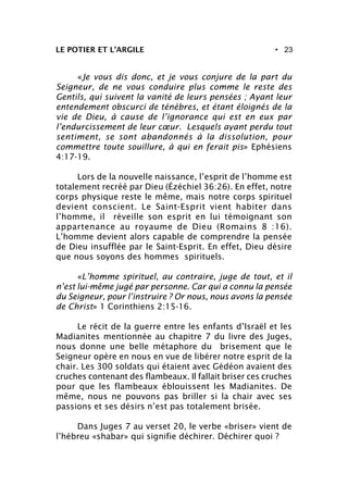 • 23LE POTIER ET L’ARGILE
«Je vous dis donc, et je vous conjure de la part du
Seigneur, de ne vous conduire plus comme le reste des
Gentils, qui suivent la vanité de leurs pensées ; Ayant leur
entendement obscurci de ténèbres, et étant éloignés de la
vie de Dieu, à cause de l’ignorance qui est en eux par
l’endurcissement de leur cœur. Lesquels ayant perdu tout
sentiment, se sont abandonnés à la dissolution, pour
commettre toute souillure, à qui en ferait pis» Ephésiens
4:17-19.
Lors de la nouvelle naissance, l’esprit de l’homme est
totalement recréé par Dieu (Ézéchiel 36:26). En effet, notre
corps physique reste le même, mais notre corps spirituel
devient conscient. Le Saint-Esprit vient habiter dans
l’homme, il réveille son esprit en lui témoignant son
appartenance au royaume de Dieu (Romains 8 :16).
L’homme devient alors capable de comprendre la pensée
de Dieu insufflée par le Saint-Esprit. En effet, Dieu désire
que nous soyons des hommes spirituels.
«L’homme spirituel, au contraire, juge de tout, et il
n’est lui-même jugé par personne. Car qui a connu la pensée
du Seigneur, pour l’instruire ? Or nous, nous avons la pensée
de Christ» 1 Corinthiens 2:15-16.
Le récit de la guerre entre les enfants d’Israël et les
Madianites mentionnée au chapitre 7 du livre des Juges,
nous donne une belle métaphore du brisement que le
Seigneur opère en nous en vue de libérer notre esprit de la
chair. Les 300 soldats qui étaient avec Gédéon avaient des
cruches contenant des flambeaux. Il fallait briser ces cruches
pour que les flambeaux éblouissent les Madianites. De
même, nous ne pouvons pas briller si la chair avec ses
passions et ses désirs n’est pas totalement brisée.
Dans Juges 7 au verset 20, le verbe «briser» vient de
l’hébreu «shabar» qui signifie déchirer. Déchirer quoi ?
 