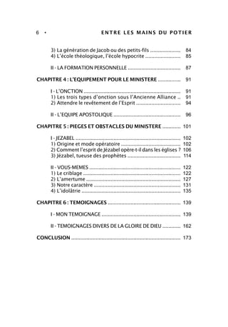 6 • ENTRE LES MAINS DU POTIER
3) La génération de Jacob ou des petits-fils ....................
4) L’école théologique, l’école hypocrite .......................
II - LA FORMATION PERSONNELLE ...................................
CHAPITRE 4 : L’EQUIPEMENT POUR LE MINISTERE ...............
I - L’ONCTION ................................................................
1) Les trois types d’onction sous l’Ancienne Alliance ..
2) Attendre le revêtement de l’Esprit .............................
II - L’EQUIPE APOSTOLIQUE ............................................
CHAPITRE 5 : PIEGES ET OBSTACLES DU MINISTERE ............
I - JEZABEL .....................................................................
1) Origine et mode opératoire .......................................
2) Comment l’esprit de Jézabel opère-t-il dans les églises ?
3) Jézabel, tueuse des prophètes ...................................
II - VOUS-MEMES ............................................................
1) Le criblage ................................................................
2) L’amertume ..............................................................
3) Notre caractère .........................................................
4) L’idolâtrie .................................................................
CHAPITRE 6 : TEMOIGNAGES ................................................
I - MON TEMOIGNAGE ....................................................
II - TEMOIGNAGES DIVERS DE LA GLOIRE DE DIEU ............
CONCLUSION ........................................................................
84
85
87
91
91
91
94
96
101
102
102
106
114
122
122
127
131
135
139
139
162
173
 