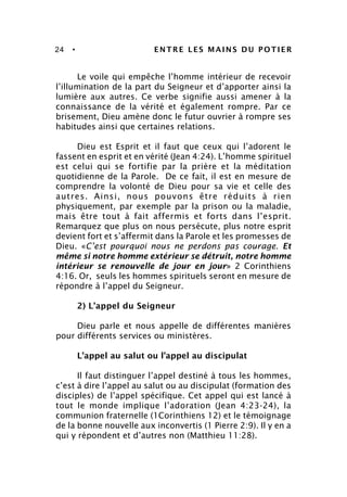 24 • ENTRE LES MAINS DU POTIER
Le voile qui empêche l’homme intérieur de recevoir
l’illumination de la part du Seigneur et d’apporter ainsi la
lumière aux autres. Ce verbe signifie aussi amener à la
connaissance de la vérité et également rompre. Par ce
brisement, Dieu amène donc le futur ouvrier à rompre ses
habitudes ainsi que certaines relations.
Dieu est Esprit et il faut que ceux qui l’adorent le
fassent en esprit et en vérité (Jean 4:24). L’homme spirituel
est celui qui se fortifie par la prière et la méditation
quotidienne de la Parole. De ce fait, il est en mesure de
comprendre la volonté de Dieu pour sa vie et celle des
autres. Ainsi, nous pouvons être réduits à rien
physiquement, par exemple par la prison ou la maladie,
mais être tout à fait affermis et forts dans l’esprit.
Remarquez que plus on nous persécute, plus notre esprit
devient fort et s’affermit dans la Parole et les promesses de
Dieu. «C’est pourquoi nous ne perdons pas courage. Et
même si notre homme extérieur se détruit, notre homme
intérieur se renouvelle de jour en jour» 2 Corinthiens
4:16. Or, seuls les hommes spirituels seront en mesure de
répondre à l’appel du Seigneur.
2) L’appel du Seigneur
Dieu parle et nous appelle de différentes manières
pour différents services ou ministères.
L’appel au salut ou l’appel au discipulat
Il faut distinguer l’appel destiné à tous les hommes,
c’est à dire l’appel au salut ou au discipulat (formation des
disciples) de l’appel spécifique. Cet appel qui est lancé à
tout le monde implique l’adoration (Jean 4:23-24), la
communion fraternelle (1Corinthiens 12) et le témoignage
de la bonne nouvelle aux inconvertis (1 Pierre 2:9). Il y en a
qui y répondent et d’autres non (Matthieu 11:28).
 