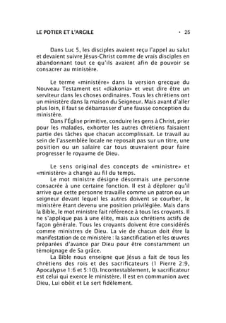 • 25LE POTIER ET L’ARGILE
Dans Luc 5, les disciples avaient reçu l’appel au salut
et devaient suivre Jésus-Christ comme de vrais disciples en
abandonnant tout ce qu’ils avaient afin de pouvoir se
consacrer au ministère.
Le terme «ministère» dans la version grecque du
Nouveau Testament est «diakonia» et veut dire être un
serviteur dans les choses ordinaires. Tous les chrétiens ont
un ministère dans la maison du Seigneur. Mais avant d’aller
plus loin, il faut se débarrasser d’une fausse conception du
ministère.
Dans l’Église primitive, conduire les gens à Christ, prier
pour les malades, exhorter les autres chrétiens faisaient
partie des tâches que chacun accomplissait. Le travail au
sein de l’assemblée locale ne reposait pas sur un titre, une
position ou un salaire car tous œuvraient pour faire
progresser le royaume de Dieu.
Le sens original des concepts de «ministre» et
«ministère» a changé au fil du temps.
Le mot ministre désigne désormais une personne
consacrée à une certaine fonction. Il est à déplorer qu’il
arrive que cette personne travaille comme un patron ou un
seigneur devant lequel les autres doivent se courber, le
ministère étant devenu une position privilégiée. Mais dans
la Bible, le mot ministre fait référence à tous les croyants. Il
ne s’applique pas à une élite, mais aux chrétiens actifs de
façon générale. Tous les croyants doivent être considérés
comme ministres de Dieu. La vie de chacun doit être la
manifestation de ce ministère : la sanctification et les œuvres
préparées d’avance par Dieu pour être constamment un
témoignage de Sa grâce.
La Bible nous enseigne que Jésus a fait de tous les
chrétiens des rois et des sacrificateurs (1 Pierre 2:9,
Apocalypse 1:6 et 5:10). Incontestablement, le sacrificateur
est celui qui exerce le ministère. Il est en communion avec
Dieu, Lui obéit et Le sert fidèlement.
 