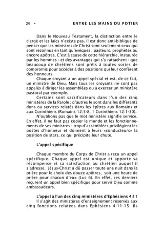 26 • ENTRE LES MAINS DU POTIER
Dans le Nouveau Testament, la distinction entre le
clergé et les laïcs n’existe pas. Il est donc anti-biblique de
penser que les ministres de Christ sont seulement ceux qui
sont reconnus en tant qu’évêques, pasteurs, prophètes ou
encore apôtres. C’est à cause de cette hiérarchie, instaurée
par les hommes - et des avantages qui s’y rattachent - que
beaucoup de chrétiens sont prêts à toutes sortes de
compromis pour accéder à des positions qui leur confèrent
des honneurs.
Chaque croyant a un appel spécial et est, de ce fait,
un ministre de Dieu. Mais tous les croyants ne sont pas
appelés à diriger les assemblées ou à exercer un ministère
pastoral par exemple.
Certains sont sacrificateurs dans l’un des cinq
ministères de la Parole ; d’autres le sont dans les différents
dons ou services relatés dans les épîtres aux Romains et
aux Corinthiens (Romains 12:3-8, 1 Corinthiens 12:1-30).
N’oublions pas que le mot ministère signifie service.
En effet, il ne faut pas copier le monde et les fonctionne-
ments de ses ministres : trop d’assemblées privilégient les
postes d’honneur et donnent à leurs «conducteurs» la
position de stars, ce qui précipite leur chute.
L’appel spécifique
Chaque membre du Corps de Christ a reçu un appel
spécifique. Chaque appel est unique et apporte sa
récompense et sa satisfaction au chrétien auquel il
s’adresse. Jésus-Christ a dû passer toute une nuit dans la
prière pour le choix des douze apôtres, soit une heure de
prière pour chacun d’eux (Luc 6). En effet, ces derniers
reçurent un appel bien spécifique pour servir Dieu comme
ambassadeurs.
L’appel à l’un des cinq ministères d’Ephésiens 4:11
Il s’agit des ministères d’enseignement réservés aux
cinq fonctions relatées dans Ephésiens 4:11-15. Ils
 