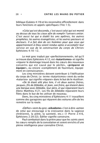 28 • ENTRE LES MAINS DU POTIER
biblique (Galates 4:19) et les reconnaître officiellement dans
leurs fonctions et appels spécifiques (Tite 1:5).
«Celui qui est descendu, c’est aussi celui qui est monté
au dessus de tous les cieux afin de remplir l’univers entier.
C’est aussi lui qui a établi les uns apôtres, les autres
prophètes, les autres évangélistes, et les autres pasteurs et
docteurs. Il a fait don de ces hommes pour que ceux qui
appartiennent à Dieu soient rendus aptes à accomplir leur
service en vue de la construction du corps de Christ»
Ephésiens 4:10 -12.
Le mot grec traduit par «perfectionnement», tel qu’il
se trouve dans Ephésiens 4:12, est «katartismos» et signifie
«réparer le dommage trouvé dans les cœurs des nouveaux
convertis qui est causé par le péché», «préparer et
équiper», ou encore «complément de fourniture, équipe-
ment en connaissance».
Les cinq ministères doivent contribuer à l’édification
du corps de Christ. Le terme «katartismos» vient du verbe
«katarizo» qui signifie «réparer» dans le but de le réutiliser.
«De là étant allé plus loin, il vit deux autres frères,
Jacques, fils de Zébédée, et Jean, son frère, qui étaient dans
une barque avec Zébédée, leur père, et qui réparaient leurs
filets» Matthieu 4:21. Les fils de Zébédée réparaient leurs
filets dans le but de les utiliser de nouveau.
Donc, les cinq ministères d’Ephésiens 4:11 travaillent
comme des garagistes qui réparent des voitures afin de les
remettre sur la route.
«Édifier» vient du grec «oikodome» c’est-à-dire «action
de celui qui encourage à la croissance dans la sagesse
chrétienne, la piété, la sainteté, etc.» (1 Pierre 2:4-6,
Éphésiens 2:20-22). Édifier signifie construire.
Paul combattait dans la prière pour que les saints aient
les cœurs remplis de la consolation et soient enrichis d’une
pleine intelligence pour connaître Christ.
 