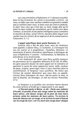 • 29LE POTIER ET L’ARGILE
Les cinq ministères d’Ephésiens 4:11 doivent travailler
dans le but d’amener les saints à ressembler à Christ. «Je
veux, en effet, que vous sachiez combien est grand le combat
que je soutiens pour vous, et pour ceux qui sont à Laodicée,
et pour tous ceux qui n’ont pas vu mon visage afin qu’ils
aient le cœur rempli de consolation, qu’ils soient unis dans
l’amour, et enrichis d’une pleine intelligence pour connaître
le mystère de Dieu, savoir Christ, mystère dans lequel sont
cachés tous les trésors de la sagesse et de la connaissance»
Colossiens 2:1-3.
L’appel spécifique dont parle Romains 12
Comme cela a été dit plus haut, tous les chrétiens
sont appelés à adorer Dieu, à s’exhorter, à s’enseigner les
uns les autres et à prophétiser. Toutefois, Romains 12
mentionne d’autres ministères spécifiques à distinguer de
ceux d’Ephésiens 4 comme : l’exhortation, la libéralité, la
présidence et la miséricorde.
Il est important de savoir que Dieu justifie toujours
les personnes qu’il a appelées (Romains 8:29-30). En effet,
les gens peuvent douter de votre appel voir le remettre en
question à cause de votre apparence (sexe, taille, couleur
de peau, origine, jeune âge), mais si vous marchez dans la
sanctification, le Seigneur vous justifiera. Ne faites pas
l’erreur de vouloir démontrer que vous êtes un appelé.
Laissez Dieu témoigner de vous «Qu’un autre te loue, et
non ta bouche, Un étranger, et non tes lèvres» Proverbes
27:2.
Le Seigneur a su justifier son serviteur Aaron devant
les onze princes d’Israël qui s’opposaient à son appel.
«L’Eternel parla à Moïse, et dit : Parle aux enfants
d’Israël, et prends d’eux une verge selon les maisons de
leurs pères, soit douze verges de la part de tous leurs
princes selon les maisons de leurs pères. Tu écriras le
nom de chacun sur sa verge, et tu écriras le nom d’Aaron
sur la verge de Lévi ; car il y aura une verge pour chaque
 