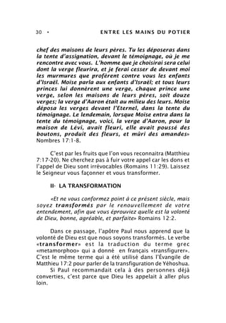 30 • ENTRE LES MAINS DU POTIER
chef des maisons de leurs pères. Tu les déposeras dans
la tente d’assignation, devant le témoignage, où je me
rencontre avec vous. L’homme que je choisirai sera celui
dont la verge fleurira, et je ferai cesser de devant moi
les murmures que profèrent contre vous les enfants
d’Israël. Moïse parla aux enfants d’Israël; et tous leurs
princes lui donnèrent une verge, chaque prince une
verge, selon les maisons de leurs pères, soit douze
verges; la verge d’Aaron était au milieu des leurs. Moïse
déposa les verges devant l’Eternel, dans la tente du
témoignage. Le lendemain, lorsque Moïse entra dans la
tente du témoignage, voici, la verge d’Aaron, pour la
maison de Lévi, avait fleuri, elle avait poussé des
boutons, produit des fleurs, et mûri des amandes»
Nombres 17:1-8.
C’est par les fruits que l’on vous reconnaitra (Matthieu
7:17-20). Ne cherchez pas à fuir votre appel car les dons et
l’appel de Dieu sont irrévocables (Romains 11:29). Laissez
le Seigneur vous façonner et vous transformer.
II- LA TRANSFORMATION
«Et ne vous conformez point à ce présent siècle, mais
soyez transformés par le renouvellement de votre
entendement, afin que vous éprouviez quelle est la volonté
de Dieu, bonne, agréable, et parfaite» Romains 12:2.
Dans ce passage, l’apôtre Paul nous apprend que la
volonté de Dieu est que nous soyons transformés. Le verbe
«transformer» est la traduction du terme grec
«metamorphoo» qui a donné en français «transfigurer».
C’est le même terme qui a été utilisé dans l’Évangile de
Matthieu 17:2 pour parler de la transfiguration de Yéhoshua.
Si Paul recommandait cela à des personnes déjà
converties, c’est parce que Dieu les appelait à aller plus
loin.
 