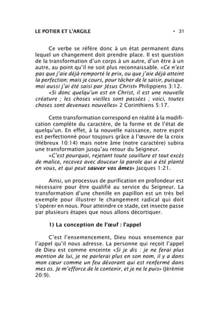 • 31LE POTIER ET L’ARGILE
Ce verbe se réfère donc à un état permanent dans
lequel un changement doit prendre place. Il est question
de la transformation d’un corps à un autre, d’un être à un
autre, au point qu’il ne soit plus reconnaissable. «Ce n’est
pas que j’aie déjà remporté le prix, ou que j’aie déjà atteint
la perfection; mais je cours, pour tâcher de le saisir, puisque
moi aussi j’ai été saisi par Jésus Christ» Philippiens 3:12.
«Si donc quelqu’un est en Christ, il est une nouvelle
créature ; les choses vieilles sont passées ; voici, toutes
choses sont devenues nouvelles» 2 Corinthiens 5:17.
Cette transformation correspond en réalité à la modifi-
cation complète du caractère, de la forme et de l’état de
quelqu’un. En effet, à la nouvelle naissance, notre esprit
est perfectionné pour toujours grâce à l’œuvre de la croix
(Hébreux 10:14) mais notre âme (notre caractère) subira
une transformation jusqu’au retour du Seigneur.
«C’est pourquoi, rejetant toute souillure et tout excès
de malice, recevez avec douceur la parole qui a été planté
en vous, et qui peut sauver vos âmes» Jacques 1:21.
Ainsi, un processus de purification en profondeur est
nécessaire pour être qualifié au service du Seigneur. La
transformation d’une chenille en papillon est un très bel
exemple pour illustrer le changement radical qui doit
s’opérer en nous. Pour atteindre ce stade, cet insecte passe
par plusieurs étapes que nous allons décortiquer.
1) La conception de l’œuf : l’appel
C’est l’ensemencement, Dieu nous ensemence par
l’appel qu’il nous adresse. La personne qui reçoit l’appel
de Dieu est comme enceinte «Si je dis : je ne ferai plus
mention de lui, je ne parlerai plus en son nom, il y a dans
mon cœur comme un feu dévorant qui est renfermé dans
mes os. Je m’efforce de le contenir, et je ne le puis» (Jérémie
20:9).
 