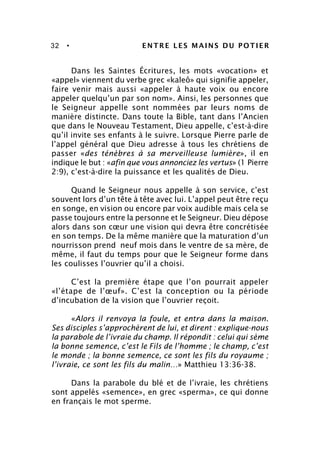 32 • ENTRE LES MAINS DU POTIER
Dans les Saintes Écritures, les mots «vocation» et
«appel» viennent du verbe grec «kaleô» qui signifie appeler,
faire venir mais aussi «appeler à haute voix ou encore
appeler quelqu’un par son nom». Ainsi, les personnes que
le Seigneur appelle sont nommées par leurs noms de
manière distincte. Dans toute la Bible, tant dans l’Ancien
que dans le Nouveau Testament, Dieu appelle, c’est-à-dire
qu’il invite ses enfants à le suivre. Lorsque Pierre parle de
l’appel général que Dieu adresse à tous les chrétiens de
passer «des ténèbres à sa merveilleuse lumière», il en
indique le but : «afin que vous annonciez les vertus» (1 Pierre
2:9), c’est-à-dire la puissance et les qualités de Dieu.
Quand le Seigneur nous appelle à son service, c’est
souvent lors d’un tête à tête avec lui. L’appel peut être reçu
en songe, en vision ou encore par voix audible mais cela se
passe toujours entre la personne et le Seigneur. Dieu dépose
alors dans son cœur une vision qui devra être concrétisée
en son temps. De la même manière que la maturation d’un
nourrisson prend neuf mois dans le ventre de sa mère, de
même, il faut du temps pour que le Seigneur forme dans
les coulisses l’ouvrier qu’il a choisi.
C’est la première étape que l’on pourrait appeler
«l’étape de l’œuf». C’est la conception ou la période
d’incubation de la vision que l’ouvrier reçoit.
«Alors il renvoya la foule, et entra dans la maison.
Ses disciples s’approchèrent de lui, et dirent : explique-nous
la parabole de l’ivraie du champ. Il répondit : celui qui sème
la bonne semence, c’est le Fils de l’homme ; le champ, c’est
le monde ; la bonne semence, ce sont les fils du royaume ;
l’ivraie, ce sont les fils du malin…» Matthieu 13:36-38.
Dans la parabole du blé et de l’ivraie, les chrétiens
sont appelés «semence», en grec «sperma», ce qui donne
en français le mot sperme.
 