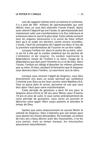 • 33LE POTIER ET L’ARGILE
Lors de rapports intimes entre un homme et sa femme,
il y a près de 400 millions de spermatozoïdes qui sont
libérés mais un seul doit atteindre l’ovule (l’œuf). Après
avoir atteint l’objectif qui est l’ovule, le spermatozoïde doit
maintenant subir une transformation à la fois intérieure et
extérieure dans le secret le plus total. Cette cellule contient
tous les organes nécessaires à la survie du futur enfant
bien qu’à ce stade ces derniers soient encore invisibles.
L’ovule, l’œuf (la conception de l’appel) est donc le lieu de
la première transformation de l’ouvrier en un être viable.
Lorsque l’enfant est dans le ventre de sa mère, celui-
ci est lié à elle par le cordon ombilical qui lui permet de
s’alimenter et de respirer. Ce cordon représente la
dépendance totale de l’enfant à sa mère, image de la
dépendance que doit avoir l’homme vis-à-vis de Dieu. Dans
l’ovule, l’enfant est obligé d’absorber les mêmes aliments
que sa mère. Et bien, pendant la formation que le Seigneur
vous donnera dans l’ombre, sa nourriture sera la vôtre.
Lorsque vous recevez l’appel du Seigneur, vous êtes
directement mis dans un ovule spirituel qui symbolise
l’intimité avec Dieu ou les lieux secrets selon Matthieu 6:6.
Tout se passe dans le secret, personne ne sait que vous
êtes dans l’œuf pour votre transformation.
Cette période de gestation a duré 30 ans pour le
Seigneur Jésus-Christ et 40 ans pour Moïse, pour d’autres
10 ans et ainsi de suite. Si vous sortez précipitamment de
cette période de gestation, vous serez un avorton et
détruirez votre appel. Alors soyez patients et attendez le
temps de Dieu.
Sachez que votre empressement ne saurait fléchir la
volonté du Seigneur, Dieu n’attendra que son temps pour
vous donner les choses demandées. Par exemple, un enfant
de trois ans a beau désirer avoir des moustaches, il ne les
aura jamais, mais au temps marqué, les moustaches
pousseront naturellement.
 